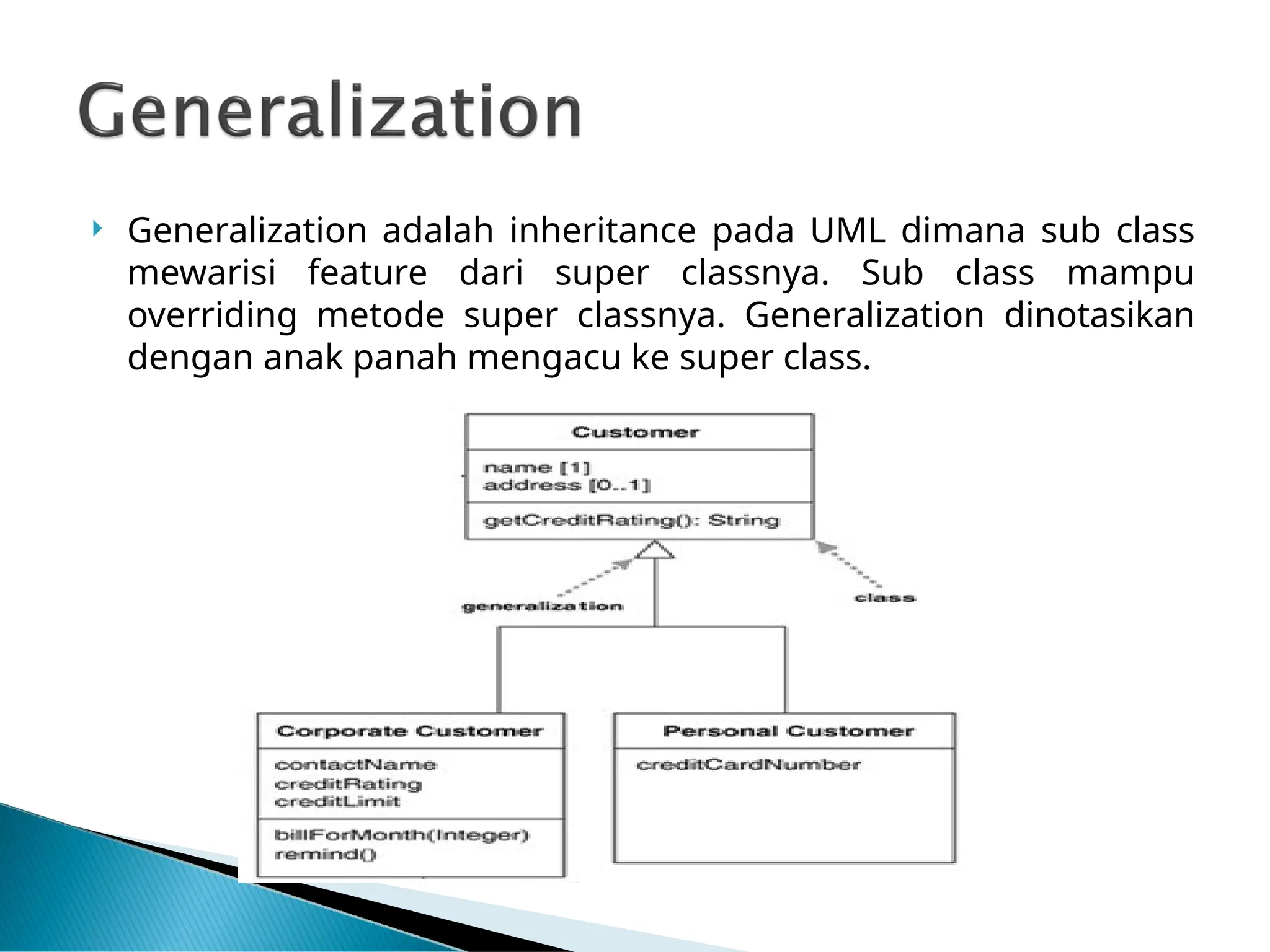  Generalization adalah inheritance pada UML dimana sub class
mewarisi feature dari super classnya. Sub class mampu
overriding metode super classnya. Generalization dinotasikan
dengan anak panah mengacu ke super class.
 