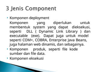  Komponen deployment
diperlukan untuk
Komponen yang
membentuk system yang
seperti DLL ( Dynamic
executable (exe). Dapat
dapat dieksekusi,
Link Library ) dan
juga untuk model
seperti COM+, COBRA, Enterprise Java Beans,
juga halaman web dinamis, dan sebagainya.
 Komponen produk, seperti file kode
sumber dan file data.
 Komponen eksekusi
 