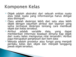  Objek adalah abstraksi dari sebuah entitas nyata
atau tidak nyata yang informasinya harus diingat
atau disimpan.
 Class adalah deskripsi lebih dari satu atau lebih
objek dengan sejumlah atribut dan layanan yang
sama termasuk deskripsi tentang cara membuat
objek dari kelas tersebut.
 Atribut adalah variable data, yang dapat
memberikan informasi keadaan dimana tiap objek
dari suatu kelas mempunya nilai tersendiri. Atribut
juga merupakan penjelasan dari item data
 Metoda adalah prosedur atau fungsi yang menjadi
perilaku kelas dan objek dan menjadi tanggung
jawab objek tersebut.
 