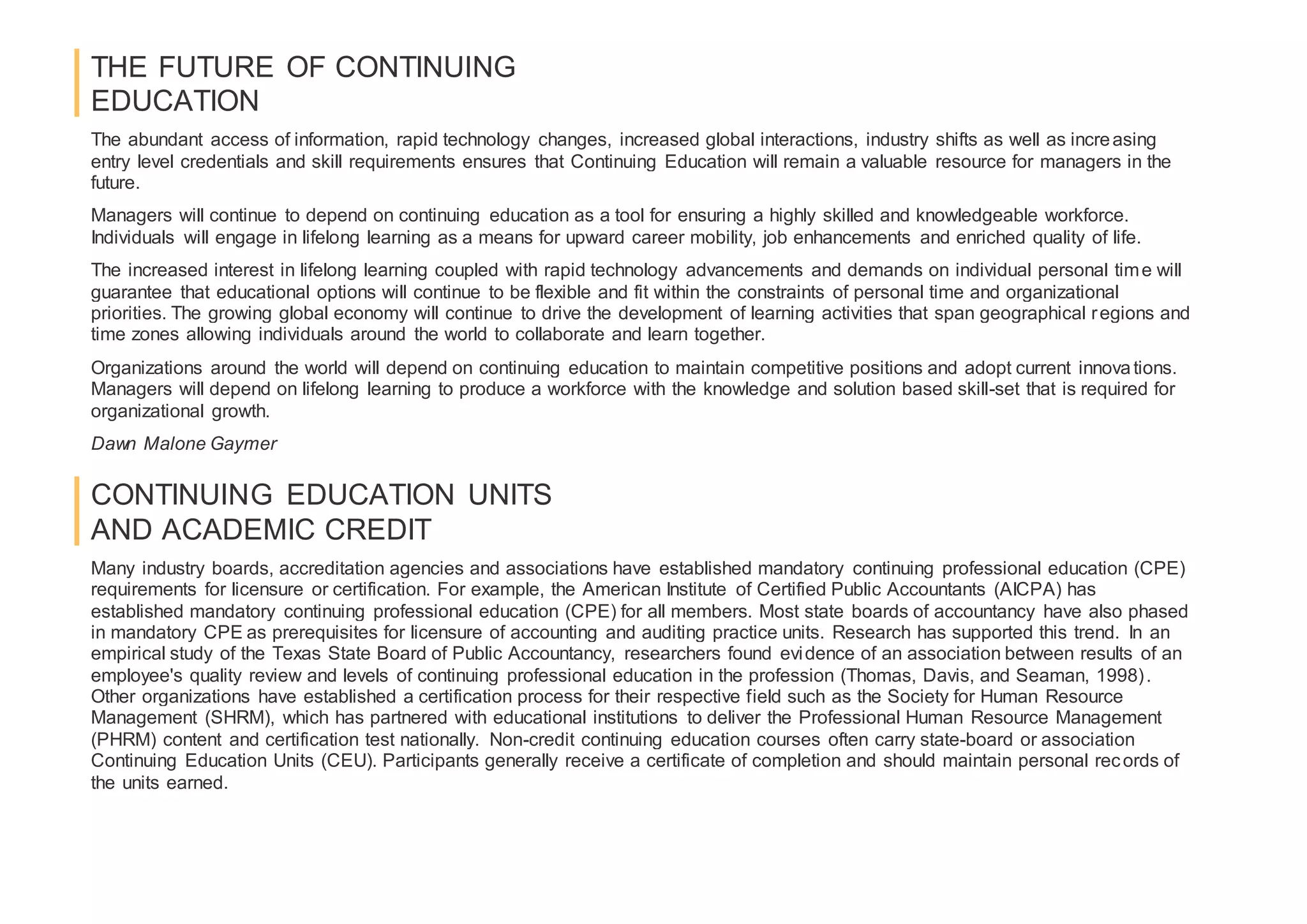 THE FUTURE OF CONTINUING
EDUCATION
The abundant access of information, rapid technology changes, increased global interactions, industry shifts as well as increasing
entry level credentials and skill requirements ensures that Continuing Education will remain a valuable resource for managers in the
future.
Managers will continue to depend on continuing education as a tool for ensuring a highly skilled and knowledgeable workforce.
Individuals will engage in lifelong learning as a means for upward career mobility, job enhancements and enriched quality of life.
The increased interest in lifelong learning coupled with rapid technology advancements and demands on individual personal time will
guarantee that educational options will continue to be flexible and fit within the constraints of personal time and organizational
priorities. The growing global economy will continue to drive the development of learning activities that span geographical regions and
time zones allowing individuals around the world to collaborate and learn together.
Organizations around the world will depend on continuing education to maintain competitive positions and adopt current innovations.
Managers will depend on lifelong learning to produce a workforce with the knowledge and solution based skill-set that is required for
organizational growth.
Dawn Malone Gaymer
CONTINUING EDUCATION UNITS
AND ACADEMIC CREDIT
Many industry boards, accreditation agencies and associations have established mandatory continuing professional education (CPE)
requirements for licensure or certification. For example, the American Institute of Certified Public Accountants (AICPA) has
established mandatory continuing professional education (CPE) for all members. Most state boards of accountancy have also phased
in mandatory CPE as prerequisites for licensure of accounting and auditing practice units. Research has supported this trend. In an
empirical study of the Texas State Board of Public Accountancy, researchers found evidence of an association between results of an
employee's quality review and levels of continuing professional education in the profession (Thomas, Davis, and Seaman, 1998).
Other organizations have established a certification process for their respective field such as the Society for Human Resource
Management (SHRM), which has partnered with educational institutions to deliver the Professional Human Resource Management
(PHRM) content and certification test nationally. Non-credit continuing education courses often carry state-board or association
Continuing Education Units (CEU). Participants generally receive a certificate of completion and should maintain personal records of
the units earned.
 