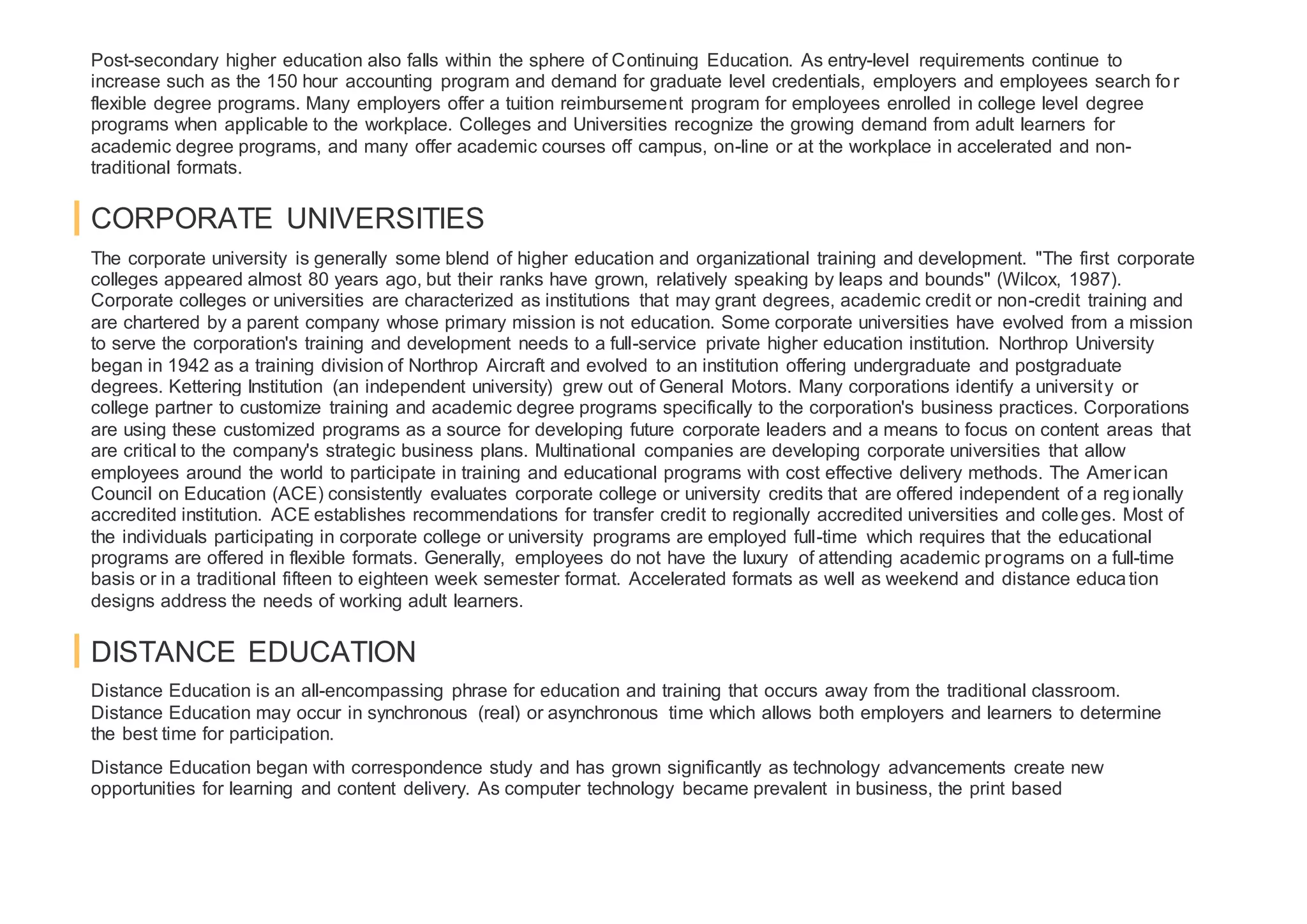 Post-secondary higher education also falls within the sphere of Continuing Education. As entry-level requirements continue to
increase such as the 150 hour accounting program and demand for graduate level credentials, employers and employees search for
flexible degree programs. Many employers offer a tuition reimbursement program for employees enrolled in college level degree
programs when applicable to the workplace. Colleges and Universities recognize the growing demand from adult learners for
academic degree programs, and many offer academic courses off campus, on-line or at the workplace in accelerated and non-
traditional formats.
CORPORATE UNIVERSITIES
The corporate university is generally some blend of higher education and organizational training and development. "The first corporate
colleges appeared almost 80 years ago, but their ranks have grown, relatively speaking by leaps and bounds" (Wilcox, 1987).
Corporate colleges or universities are characterized as institutions that may grant degrees, academic credit or non-credit training and
are chartered by a parent company whose primary mission is not education. Some corporate universities have evolved from a mission
to serve the corporation's training and development needs to a full-service private higher education institution. Northrop University
began in 1942 as a training division of Northrop Aircraft and evolved to an institution offering undergraduate and postgraduate
degrees. Kettering Institution (an independent university) grew out of General Motors. Many corporations identify a university or
college partner to customize training and academic degree programs specifically to the corporation's business practices. Corporations
are using these customized programs as a source for developing future corporate leaders and a means to focus on content areas that
are critical to the company's strategic business plans. Multinational companies are developing corporate universities that allow
employees around the world to participate in training and educational programs with cost effective delivery methods. The American
Council on Education (ACE) consistently evaluates corporate college or university credits that are offered independent of a regionally
accredited institution. ACE establishes recommendations for transfer credit to regionally accredited universities and colleges. Most of
the individuals participating in corporate college or university programs are employed full-time which requires that the educational
programs are offered in flexible formats. Generally, employees do not have the luxury of attending academic programs on a full-time
basis or in a traditional fifteen to eighteen week semester format. Accelerated formats as well as weekend and distance education
designs address the needs of working adult learners.
DISTANCE EDUCATION
Distance Education is an all-encompassing phrase for education and training that occurs away from the traditional classroom.
Distance Education may occur in synchronous (real) or asynchronous time which allows both employers and learners to determine
the best time for participation.
Distance Education began with correspondence study and has grown significantly as technology advancements create new
opportunities for learning and content delivery. As computer technology became prevalent in business, the print based
 