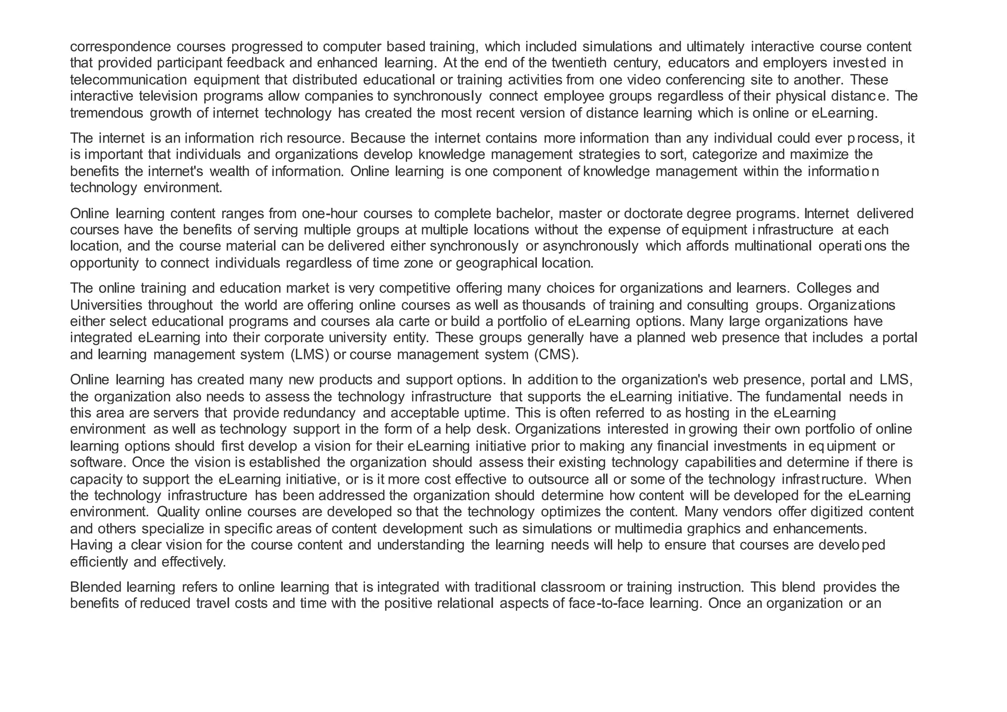 correspondence courses progressed to computer based training, which included simulations and ultimately interactive course content
that provided participant feedback and enhanced learning. At the end of the twentieth century, educators and employers invested in
telecommunication equipment that distributed educational or training activities from one video conferencing site to another. These
interactive television programs allow companies to synchronously connect employee groups regardless of their physical distance. The
tremendous growth of internet technology has created the most recent version of distance learning which is online or eLearning.
The internet is an information rich resource. Because the internet contains more information than any individual could ever process, it
is important that individuals and organizations develop knowledge management strategies to sort, categorize and maximize the
benefits the internet's wealth of information. Online learning is one component of knowledge management within the information
technology environment.
Online learning content ranges from one-hour courses to complete bachelor, master or doctorate degree programs. Internet delivered
courses have the benefits of serving multiple groups at multiple locations without the expense of equipment infrastructure at each
location, and the course material can be delivered either synchronously or asynchronously which affords multinational operati ons the
opportunity to connect individuals regardless of time zone or geographical location.
The online training and education market is very competitive offering many choices for organizations and learners. Colleges and
Universities throughout the world are offering online courses as well as thousands of training and consulting groups. Organizations
either select educational programs and courses ala carte or build a portfolio of eLearning options. Many large organizations have
integrated eLearning into their corporate university entity. These groups generally have a planned web presence that includes a portal
and learning management system (LMS) or course management system (CMS).
Online learning has created many new products and support options. In addition to the organization's web presence, portal and LMS,
the organization also needs to assess the technology infrastructure that supports the eLearning initiative. The fundamental needs in
this area are servers that provide redundancy and acceptable uptime. This is often referred to as hosting in the eLearning
environment as well as technology support in the form of a help desk. Organizations interested in growing their own portfolio of online
learning options should first develop a vision for their eLearning initiative prior to making any financial investments in equipment or
software. Once the vision is established the organization should assess their existing technology capabilities and determine if there is
capacity to support the eLearning initiative, or is it more cost effective to outsource all or some of the technology infrastructure. When
the technology infrastructure has been addressed the organization should determine how content will be developed for the eLearning
environment. Quality online courses are developed so that the technology optimizes the content. Many vendors offer digitized content
and others specialize in specific areas of content development such as simulations or multimedia graphics and enhancements.
Having a clear vision for the course content and understanding the learning needs will help to ensure that courses are developed
efficiently and effectively.
Blended learning refers to online learning that is integrated with traditional classroom or training instruction. This blend provides the
benefits of reduced travel costs and time with the positive relational aspects of face-to-face learning. Once an organization or an
 