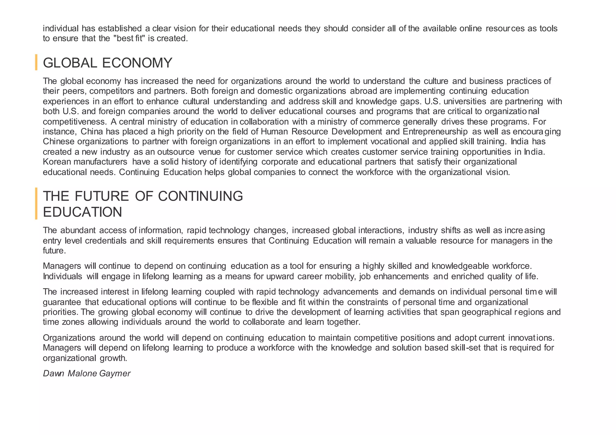 individual has established a clear vision for their educational needs they should consider all of the available online resources as tools
to ensure that the "best fit" is created.
GLOBAL ECONOMY
The global economy has increased the need for organizations around the world to understand the culture and business practices of
their peers, competitors and partners. Both foreign and domestic organizations abroad are implementing continuing education
experiences in an effort to enhance cultural understanding and address skill and knowledge gaps. U.S. universities are partnering with
both U.S. and foreign companies around the world to deliver educational courses and programs that are critical to organizational
competitiveness. A central ministry of education in collaboration with a ministry of commerce generally drives these programs. For
instance, China has placed a high priority on the field of Human Resource Development and Entrepreneurship as well as encouraging
Chinese organizations to partner with foreign organizations in an effort to implement vocational and applied skill training. India has
created a new industry as an outsource venue for customer service which creates customer service training opportunities in India.
Korean manufacturers have a solid history of identifying corporate and educational partners that satisfy their organizational
educational needs. Continuing Education helps global companies to connect the workforce with the organizational vision.
THE FUTURE OF CONTINUING
EDUCATION
The abundant access of information, rapid technology changes, increased global interactions, industry shifts as well as increasing
entry level credentials and skill requirements ensures that Continuing Education will remain a valuable resource for managers in the
future.
Managers will continue to depend on continuing education as a tool for ensuring a highly skilled and knowledgeable workforce.
Individuals will engage in lifelong learning as a means for upward career mobility, job enhancements and enriched quality of life.
The increased interest in lifelong learning coupled with rapid technology advancements and demands on individual personal time will
guarantee that educational options will continue to be flexible and fit within the constraints of personal time and organizational
priorities. The growing global economy will continue to drive the development of learning activities that span geographical regions and
time zones allowing individuals around the world to collaborate and learn together.
Organizations around the world will depend on continuing education to maintain competitive positions and adopt current innovations.
Managers will depend on lifelong learning to produce a workforce with the knowledge and solution based skill-set that is required for
organizational growth.
Dawn Malone Gaymer
 