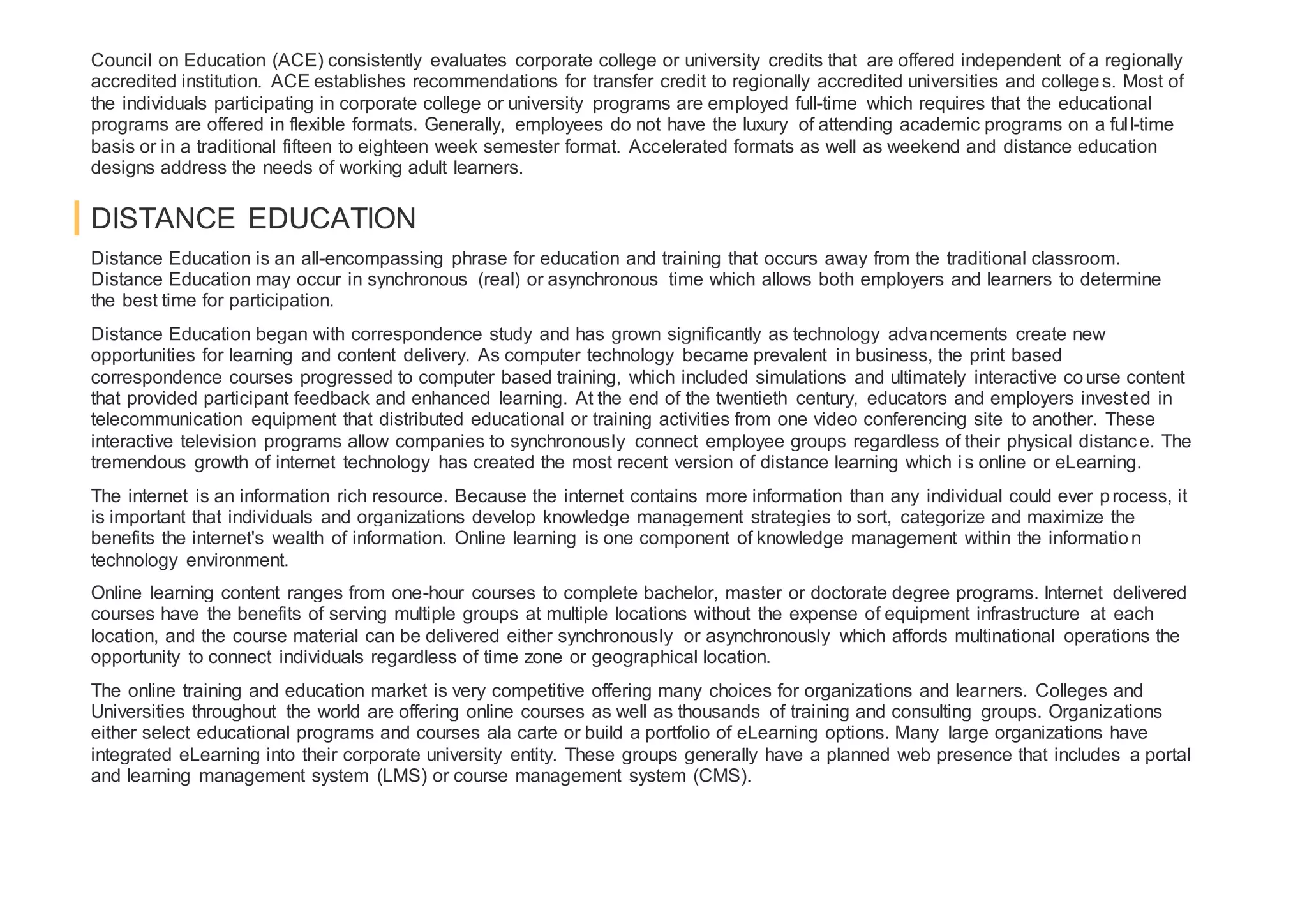 Council on Education (ACE) consistently evaluates corporate college or university credits that are offered independent of a regionally
accredited institution. ACE establishes recommendations for transfer credit to regionally accredited universities and colleges. Most of
the individuals participating in corporate college or university programs are employed full-time which requires that the educational
programs are offered in flexible formats. Generally, employees do not have the luxury of attending academic programs on a full-time
basis or in a traditional fifteen to eighteen week semester format. Accelerated formats as well as weekend and distance education
designs address the needs of working adult learners.
DISTANCE EDUCATION
Distance Education is an all-encompassing phrase for education and training that occurs away from the traditional classroom.
Distance Education may occur in synchronous (real) or asynchronous time which allows both employers and learners to determine
the best time for participation.
Distance Education began with correspondence study and has grown significantly as technology advancements create new
opportunities for learning and content delivery. As computer technology became prevalent in business, the print based
correspondence courses progressed to computer based training, which included simulations and ultimately interactive course content
that provided participant feedback and enhanced learning. At the end of the twentieth century, educators and employers invested in
telecommunication equipment that distributed educational or training activities from one video conferencing site to another. These
interactive television programs allow companies to synchronously connect employee groups regardless of their physical distance. The
tremendous growth of internet technology has created the most recent version of distance learning which is online or eLearning.
The internet is an information rich resource. Because the internet contains more information than any individual could ever process, it
is important that individuals and organizations develop knowledge management strategies to sort, categorize and maximize the
benefits the internet's wealth of information. Online learning is one component of knowledge management within the information
technology environment.
Online learning content ranges from one-hour courses to complete bachelor, master or doctorate degree programs. Internet delivered
courses have the benefits of serving multiple groups at multiple locations without the expense of equipment infrastructure at each
location, and the course material can be delivered either synchronously or asynchronously which affords multinational operations the
opportunity to connect individuals regardless of time zone or geographical location.
The online training and education market is very competitive offering many choices for organizations and learners. Colleges and
Universities throughout the world are offering online courses as well as thousands of training and consulting groups. Organizations
either select educational programs and courses ala carte or build a portfolio of eLearning options. Many large organizations have
integrated eLearning into their corporate university entity. These groups generally have a planned web presence that includes a portal
and learning management system (LMS) or course management system (CMS).
 