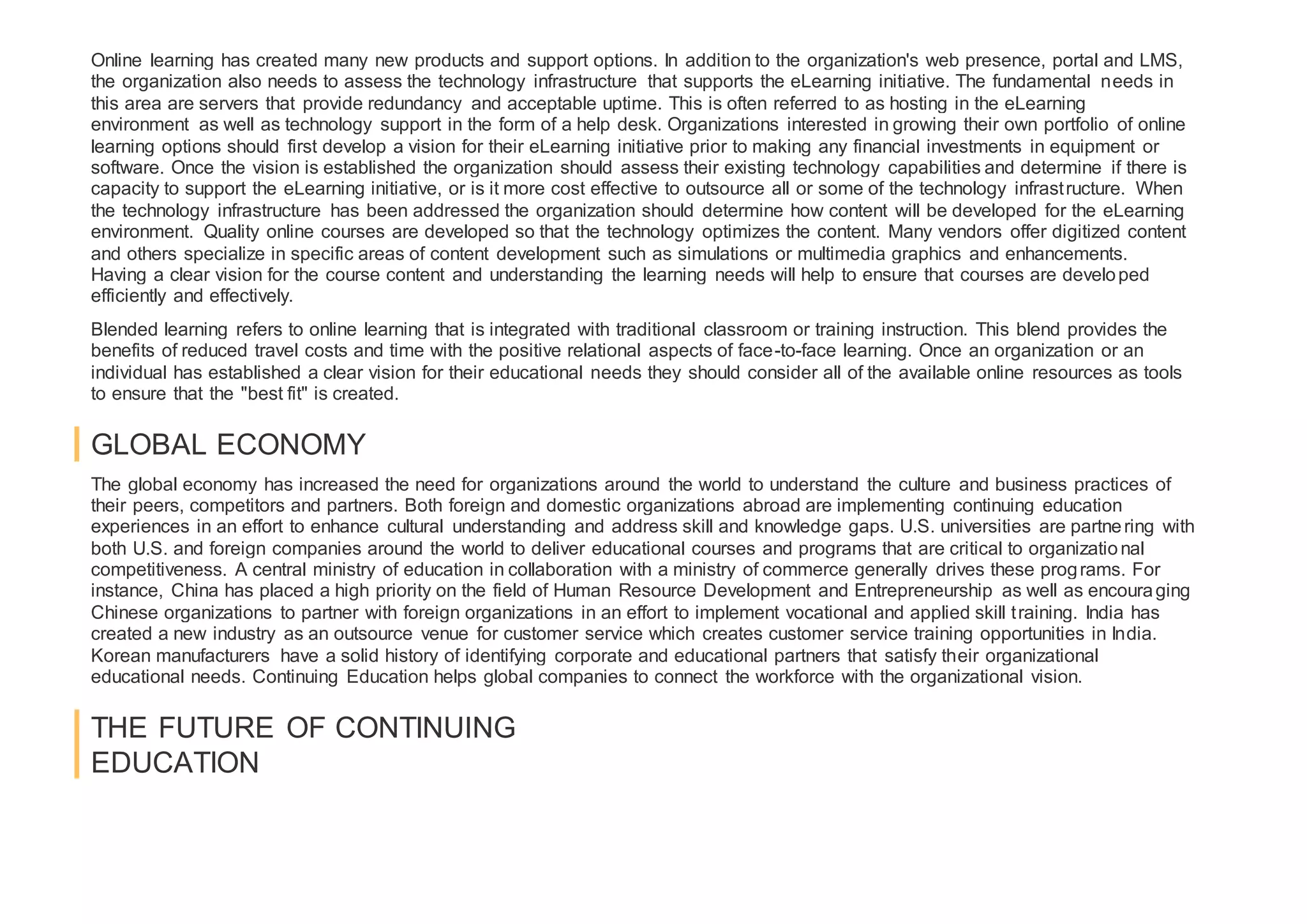 Online learning has created many new products and support options. In addition to the organization's web presence, portal and LMS,
the organization also needs to assess the technology infrastructure that supports the eLearning initiative. The fundamental needs in
this area are servers that provide redundancy and acceptable uptime. This is often referred to as hosting in the eLearning
environment as well as technology support in the form of a help desk. Organizations interested in growing their own portfolio of online
learning options should first develop a vision for their eLearning initiative prior to making any financial investments in equipment or
software. Once the vision is established the organization should assess their existing technology capabilities and determine if there is
capacity to support the eLearning initiative, or is it more cost effective to outsource all or some of the technology infrastructure. When
the technology infrastructure has been addressed the organization should determine how content will be developed for the eLearning
environment. Quality online courses are developed so that the technology optimizes the content. Many vendors offer digitized content
and others specialize in specific areas of content development such as simulations or multimedia graphics and enhancements.
Having a clear vision for the course content and understanding the learning needs will help to ensure that courses are developed
efficiently and effectively.
Blended learning refers to online learning that is integrated with traditional classroom or training instruction. This blend provides the
benefits of reduced travel costs and time with the positive relational aspects of face-to-face learning. Once an organization or an
individual has established a clear vision for their educational needs they should consider all of the available online resources as tools
to ensure that the "best fit" is created.
GLOBAL ECONOMY
The global economy has increased the need for organizations around the world to understand the culture and business practices of
their peers, competitors and partners. Both foreign and domestic organizations abroad are implementing continuing education
experiences in an effort to enhance cultural understanding and address skill and knowledge gaps. U.S. universities are partnering with
both U.S. and foreign companies around the world to deliver educational courses and programs that are critical to organizational
competitiveness. A central ministry of education in collaboration with a ministry of commerce generally drives these programs. For
instance, China has placed a high priority on the field of Human Resource Development and Entrepreneurship as well as encouraging
Chinese organizations to partner with foreign organizations in an effort to implement vocational and applied skill training. India has
created a new industry as an outsource venue for customer service which creates customer service training opportunities in India.
Korean manufacturers have a solid history of identifying corporate and educational partners that satisfy their organizational
educational needs. Continuing Education helps global companies to connect the workforce with the organizational vision.
THE FUTURE OF CONTINUING
EDUCATION
 
