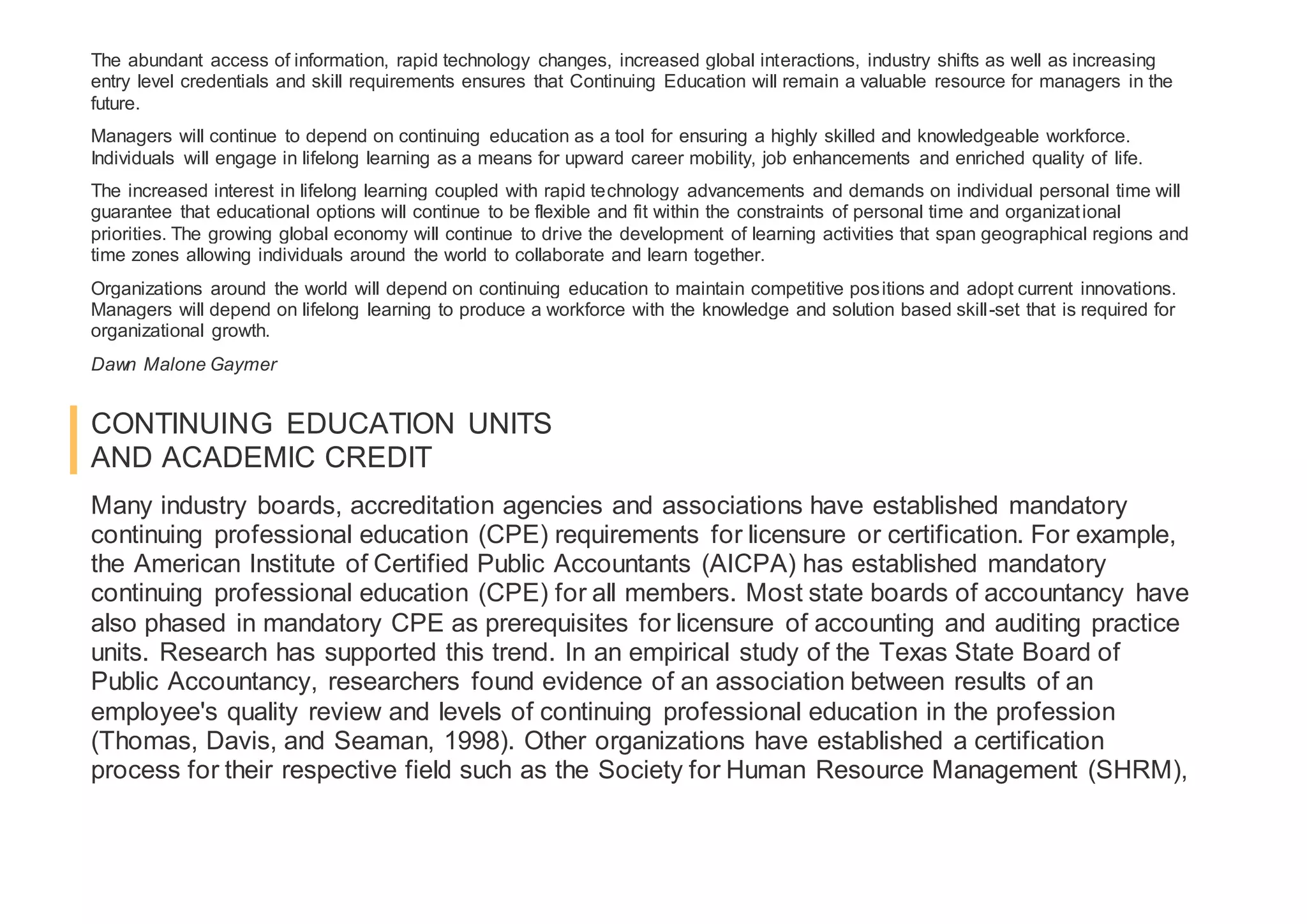 The abundant access of information, rapid technology changes, increased global interactions, industry shifts as well as increasing
entry level credentials and skill requirements ensures that Continuing Education will remain a valuable resource for managers in the
future.
Managers will continue to depend on continuing education as a tool for ensuring a highly skilled and knowledgeable workforce.
Individuals will engage in lifelong learning as a means for upward career mobility, job enhancements and enriched quality of life.
The increased interest in lifelong learning coupled with rapid technology advancements and demands on individual personal time will
guarantee that educational options will continue to be flexible and fit within the constraints of personal time and organizational
priorities. The growing global economy will continue to drive the development of learning activities that span geographical regions and
time zones allowing individuals around the world to collaborate and learn together.
Organizations around the world will depend on continuing education to maintain competitive positions and adopt current innovations.
Managers will depend on lifelong learning to produce a workforce with the knowledge and solution based skill-set that is required for
organizational growth.
Dawn Malone Gaymer
CONTINUING EDUCATION UNITS
AND ACADEMIC CREDIT
Many industry boards, accreditation agencies and associations have established mandatory
continuing professional education (CPE) requirements for licensure or certification. For example,
the American Institute of Certified Public Accountants (AICPA) has established mandatory
continuing professional education (CPE) for all members. Most state boards of accountancy have
also phased in mandatory CPE as prerequisites for licensure of accounting and auditing practice
units. Research has supported this trend. In an empirical study of the Texas State Board of
Public Accountancy, researchers found evidence of an association between results of an
employee's quality review and levels of continuing professional education in the profession
(Thomas, Davis, and Seaman, 1998). Other organizations have established a certification
process for their respective field such as the Society for Human Resource Management (SHRM),
 