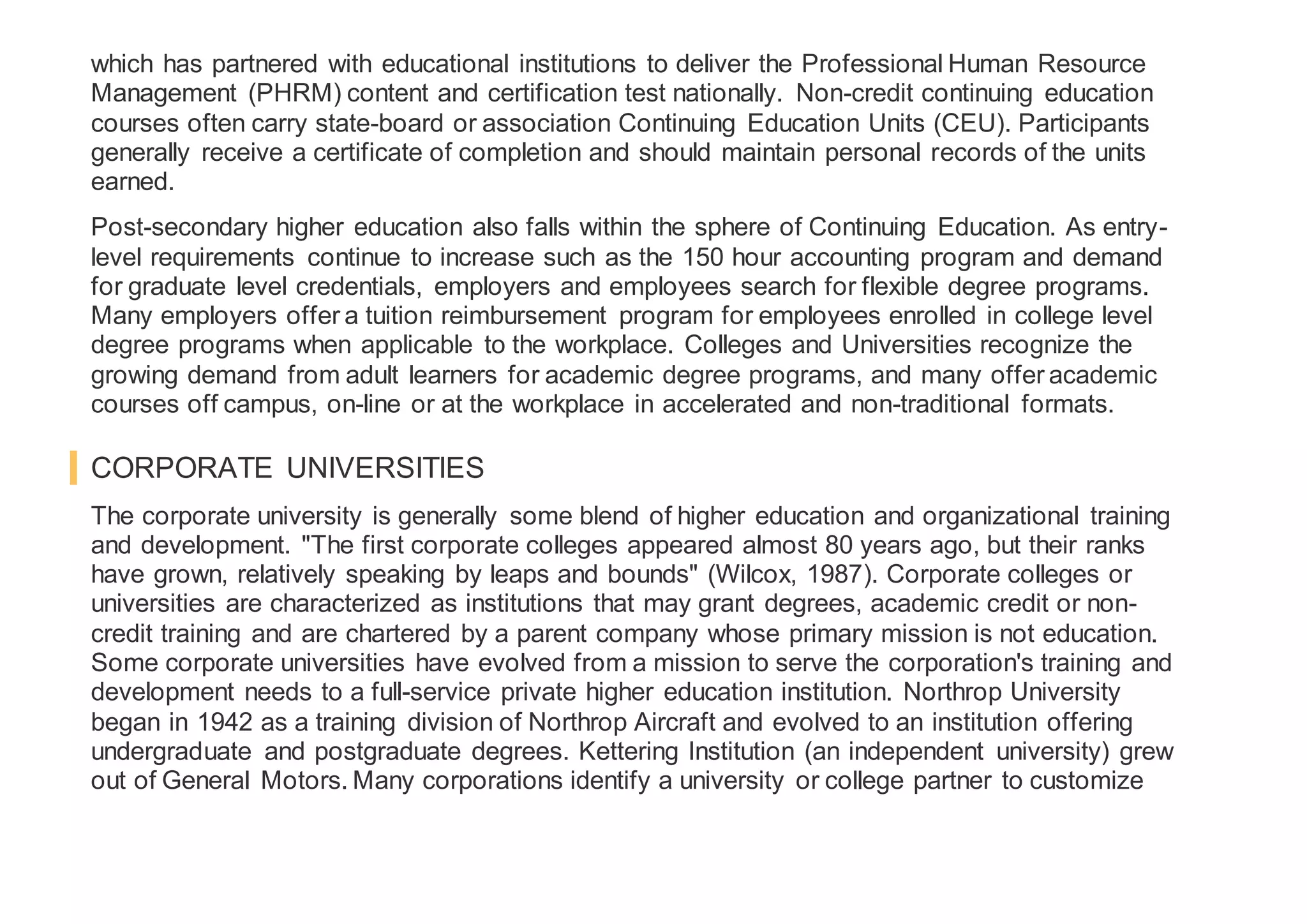 which has partnered with educational institutions to deliver the Professional Human Resource
Management (PHRM) content and certification test nationally. Non-credit continuing education
courses often carry state-board or association Continuing Education Units (CEU). Participants
generally receive a certificate of completion and should maintain personal records of the units
earned.
Post-secondary higher education also falls within the sphere of Continuing Education. As entry-
level requirements continue to increase such as the 150 hour accounting program and demand
for graduate level credentials, employers and employees search for flexible degree programs.
Many employers offer a tuition reimbursement program for employees enrolled in college level
degree programs when applicable to the workplace. Colleges and Universities recognize the
growing demand from adult learners for academic degree programs, and many offer academic
courses off campus, on-line or at the workplace in accelerated and non-traditional formats.
CORPORATE UNIVERSITIES
The corporate university is generally some blend of higher education and organizational training
and development. "The first corporate colleges appeared almost 80 years ago, but their ranks
have grown, relatively speaking by leaps and bounds" (Wilcox, 1987). Corporate colleges or
universities are characterized as institutions that may grant degrees, academic credit or non-
credit training and are chartered by a parent company whose primary mission is not education.
Some corporate universities have evolved from a mission to serve the corporation's training and
development needs to a full-service private higher education institution. Northrop University
began in 1942 as a training division of Northrop Aircraft and evolved to an institution offering
undergraduate and postgraduate degrees. Kettering Institution (an independent university) grew
out of General Motors. Many corporations identify a university or college partner to customize
 