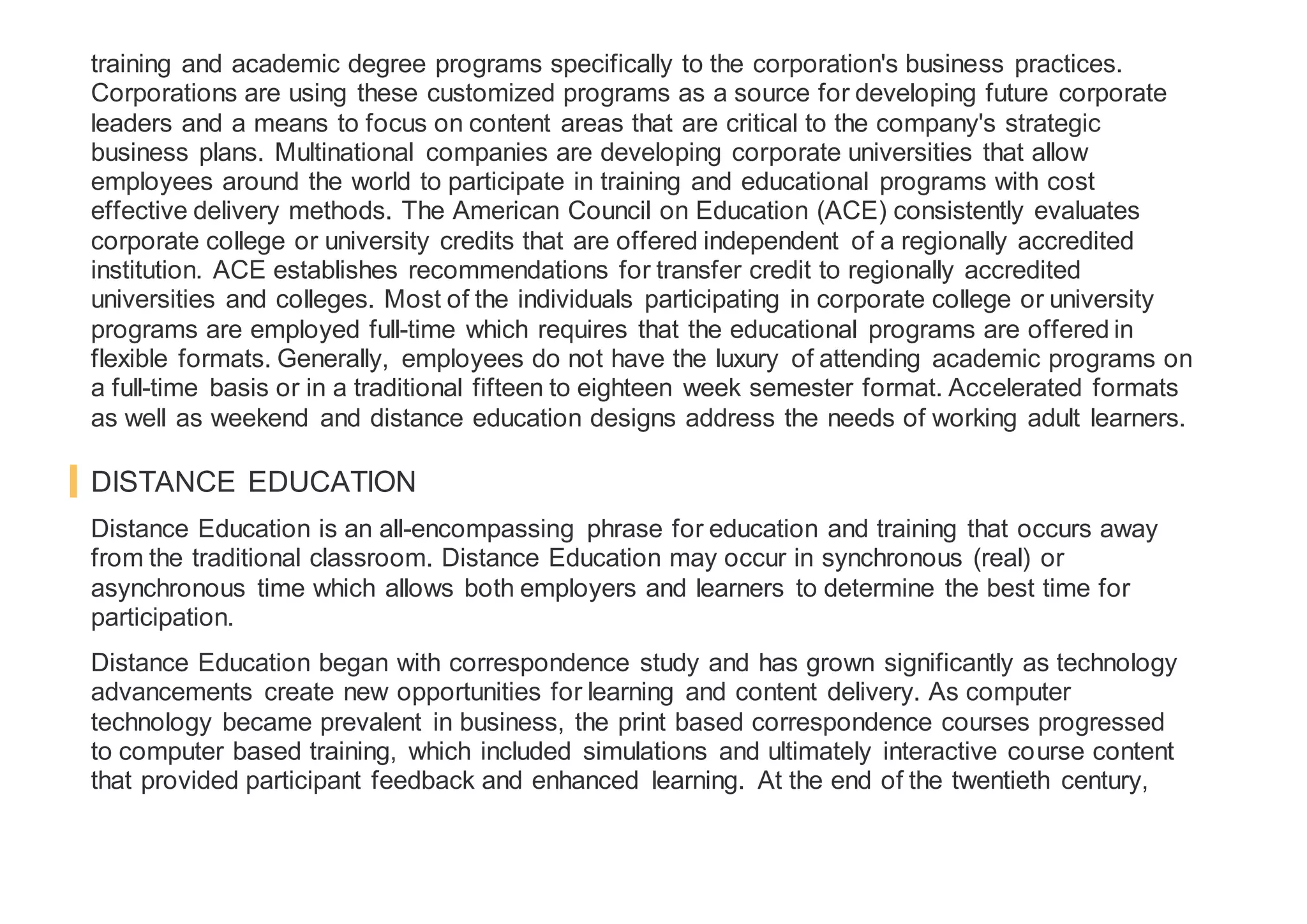 training and academic degree programs specifically to the corporation's business practices.
Corporations are using these customized programs as a source for developing future corporate
leaders and a means to focus on content areas that are critical to the company's strategic
business plans. Multinational companies are developing corporate universities that allow
employees around the world to participate in training and educational programs with cost
effective delivery methods. The American Council on Education (ACE) consistently evaluates
corporate college or university credits that are offered independent of a regionally accredited
institution. ACE establishes recommendations for transfer credit to regionally accredited
universities and colleges. Most of the individuals participating in corporate college or university
programs are employed full-time which requires that the educational programs are offered in
flexible formats. Generally, employees do not have the luxury of attending academic programs on
a full-time basis or in a traditional fifteen to eighteen week semester format. Accelerated formats
as well as weekend and distance education designs address the needs of working adult learners.
DISTANCE EDUCATION
Distance Education is an all-encompassing phrase for education and training that occurs away
from the traditional classroom. Distance Education may occur in synchronous (real) or
asynchronous time which allows both employers and learners to determine the best time for
participation.
Distance Education began with correspondence study and has grown significantly as technology
advancements create new opportunities for learning and content delivery. As computer
technology became prevalent in business, the print based correspondence courses progressed
to computer based training, which included simulations and ultimately interactive course content
that provided participant feedback and enhanced learning. At the end of the twentieth century,
 