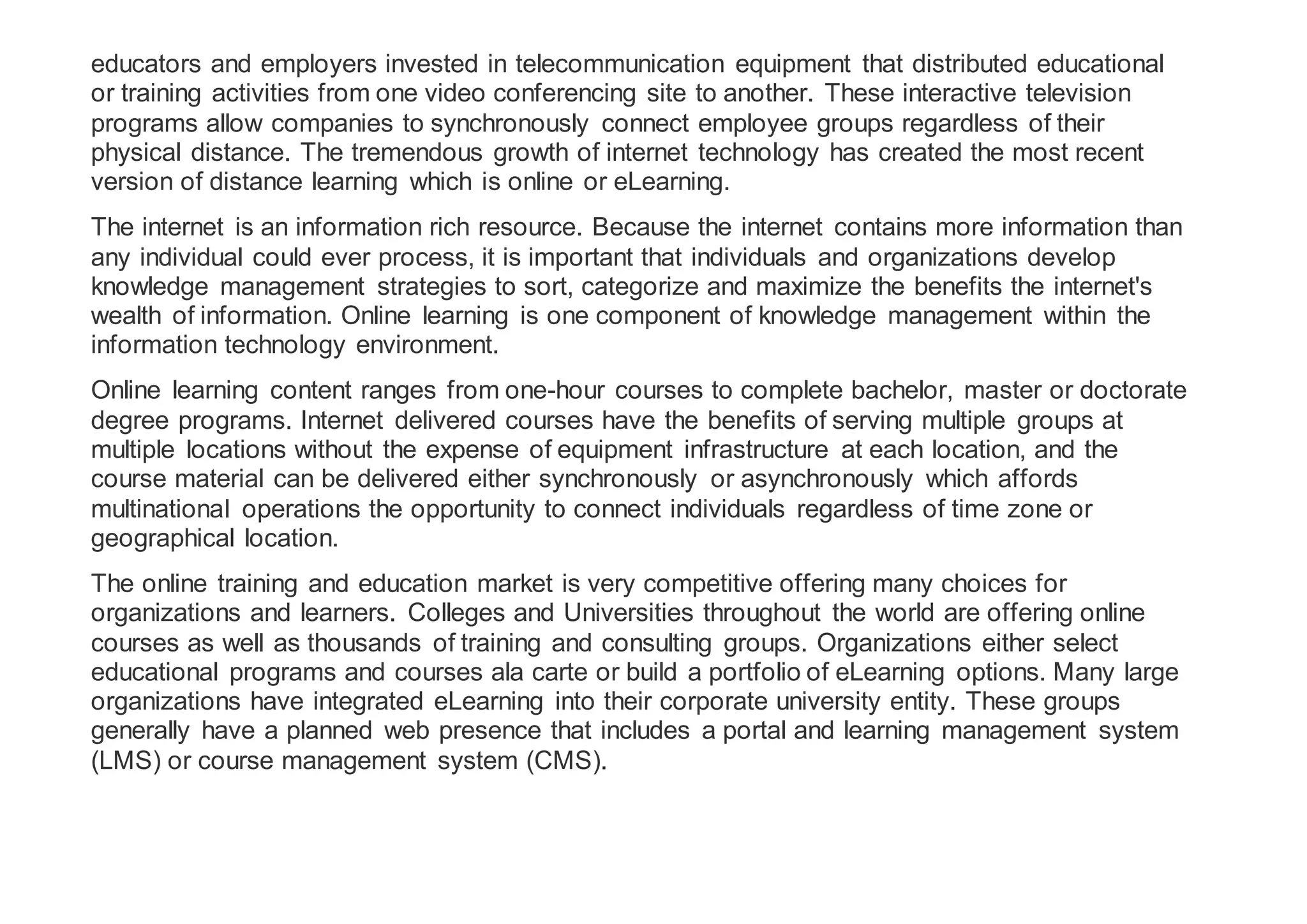 educators and employers invested in telecommunication equipment that distributed educational
or training activities from one video conferencing site to another. These interactive television
programs allow companies to synchronously connect employee groups regardless of their
physical distance. The tremendous growth of internet technology has created the most recent
version of distance learning which is online or eLearning.
The internet is an information rich resource. Because the internet contains more information than
any individual could ever process, it is important that individuals and organizations develop
knowledge management strategies to sort, categorize and maximize the benefits the internet's
wealth of information. Online learning is one component of knowledge management within the
information technology environment.
Online learning content ranges from one-hour courses to complete bachelor, master or doctorate
degree programs. Internet delivered courses have the benefits of serving multiple groups at
multiple locations without the expense of equipment infrastructure at each location, and the
course material can be delivered either synchronously or asynchronously which affords
multinational operations the opportunity to connect individuals regardless of time zone or
geographical location.
The online training and education market is very competitive offering many choices for
organizations and learners. Colleges and Universities throughout the world are offering online
courses as well as thousands of training and consulting groups. Organizations either select
educational programs and courses ala carte or build a portfolio of eLearning options. Many large
organizations have integrated eLearning into their corporate university entity. These groups
generally have a planned web presence that includes a portal and learning management system
(LMS) or course management system (CMS).
 