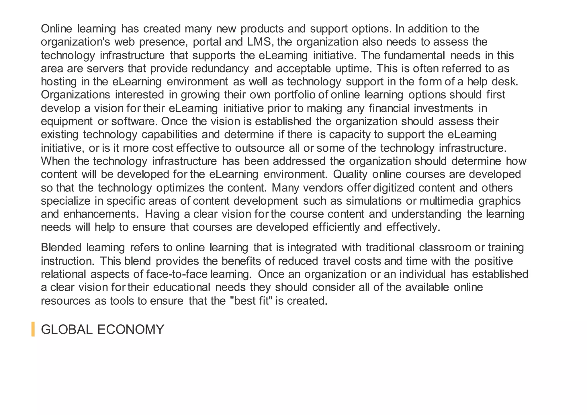 Online learning has created many new products and support options. In addition to the
organization's web presence, portal and LMS, the organization also needs to assess the
technology infrastructure that supports the eLearning initiative. The fundamental needs in this
area are servers that provide redundancy and acceptable uptime. This is often referred to as
hosting in the eLearning environment as well as technology support in the form of a help desk.
Organizations interested in growing their own portfolio of online learning options should first
develop a vision for their eLearning initiative prior to making any financial investments in
equipment or software. Once the vision is established the organization should assess their
existing technology capabilities and determine if there is capacity to support the eLearning
initiative, or is it more cost effective to outsource all or some of the technology infrastructure.
When the technology infrastructure has been addressed the organization should determine how
content will be developed for the eLearning environment. Quality online courses are developed
so that the technology optimizes the content. Many vendors offer digitized content and others
specialize in specific areas of content development such as simulations or multimedia graphics
and enhancements. Having a clear vision for the course content and understanding the learning
needs will help to ensure that courses are developed efficiently and effectively.
Blended learning refers to online learning that is integrated with traditional classroom or training
instruction. This blend provides the benefits of reduced travel costs and time with the positive
relational aspects of face-to-face learning. Once an organization or an individual has established
a clear vision for their educational needs they should consider all of the available online
resources as tools to ensure that the "best fit" is created.
GLOBAL ECONOMY
 