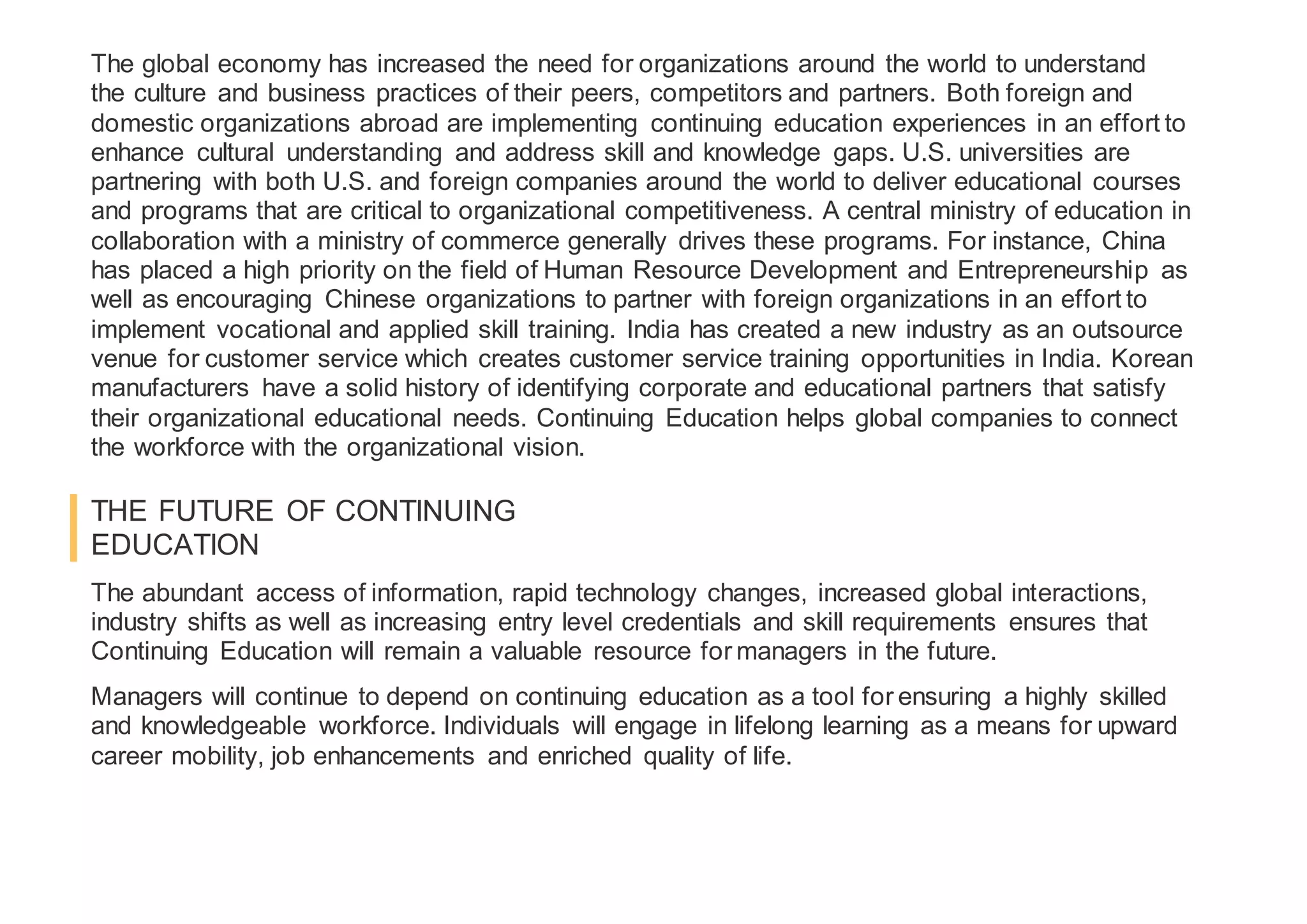 The global economy has increased the need for organizations around the world to understand
the culture and business practices of their peers, competitors and partners. Both foreign and
domestic organizations abroad are implementing continuing education experiences in an effort to
enhance cultural understanding and address skill and knowledge gaps. U.S. universities are
partnering with both U.S. and foreign companies around the world to deliver educational courses
and programs that are critical to organizational competitiveness. A central ministry of education in
collaboration with a ministry of commerce generally drives these programs. For instance, China
has placed a high priority on the field of Human Resource Development and Entrepreneurship as
well as encouraging Chinese organizations to partner with foreign organizations in an effort to
implement vocational and applied skill training. India has created a new industry as an outsource
venue for customer service which creates customer service training opportunities in India. Korean
manufacturers have a solid history of identifying corporate and educational partners that satisfy
their organizational educational needs. Continuing Education helps global companies to connect
the workforce with the organizational vision.
THE FUTURE OF CONTINUING
EDUCATION
The abundant access of information, rapid technology changes, increased global interactions,
industry shifts as well as increasing entry level credentials and skill requirements ensures that
Continuing Education will remain a valuable resource for managers in the future.
Managers will continue to depend on continuing education as a tool for ensuring a highly skilled
and knowledgeable workforce. Individuals will engage in lifelong learning as a means for upward
career mobility, job enhancements and enriched quality of life.
 