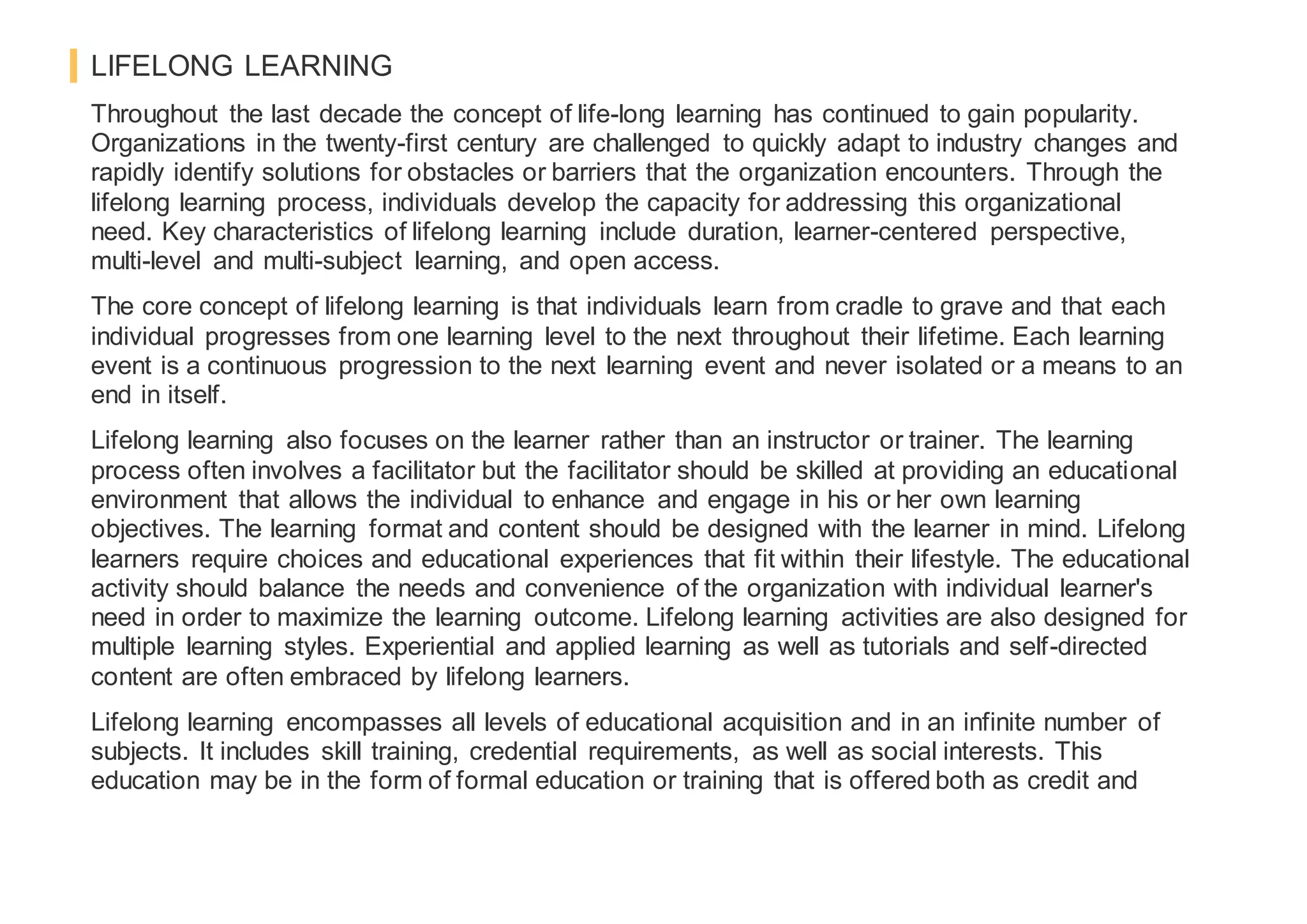 LIFELONG LEARNING
Throughout the last decade the concept of life-long learning has continued to gain popularity.
Organizations in the twenty-first century are challenged to quickly adapt to industry changes and
rapidly identify solutions for obstacles or barriers that the organization encounters. Through the
lifelong learning process, individuals develop the capacity for addressing this organizational
need. Key characteristics of lifelong learning include duration, learner-centered perspective,
multi-level and multi-subject learning, and open access.
The core concept of lifelong learning is that individuals learn from cradle to grave and that each
individual progresses from one learning level to the next throughout their lifetime. Each learning
event is a continuous progression to the next learning event and never isolated or a means to an
end in itself.
Lifelong learning also focuses on the learner rather than an instructor or trainer. The learning
process often involves a facilitator but the facilitator should be skilled at providing an educational
environment that allows the individual to enhance and engage in his or her own learning
objectives. The learning format and content should be designed with the learner in mind. Lifelong
learners require choices and educational experiences that fit within their lifestyle. The educational
activity should balance the needs and convenience of the organization with individual learner's
need in order to maximize the learning outcome. Lifelong learning activities are also designed for
multiple learning styles. Experiential and applied learning as well as tutorials and self-directed
content are often embraced by lifelong learners.
Lifelong learning encompasses all levels of educational acquisition and in an infinite number of
subjects. It includes skill training, credential requirements, as well as social interests. This
education may be in the form of formal education or training that is offered both as credit and
 