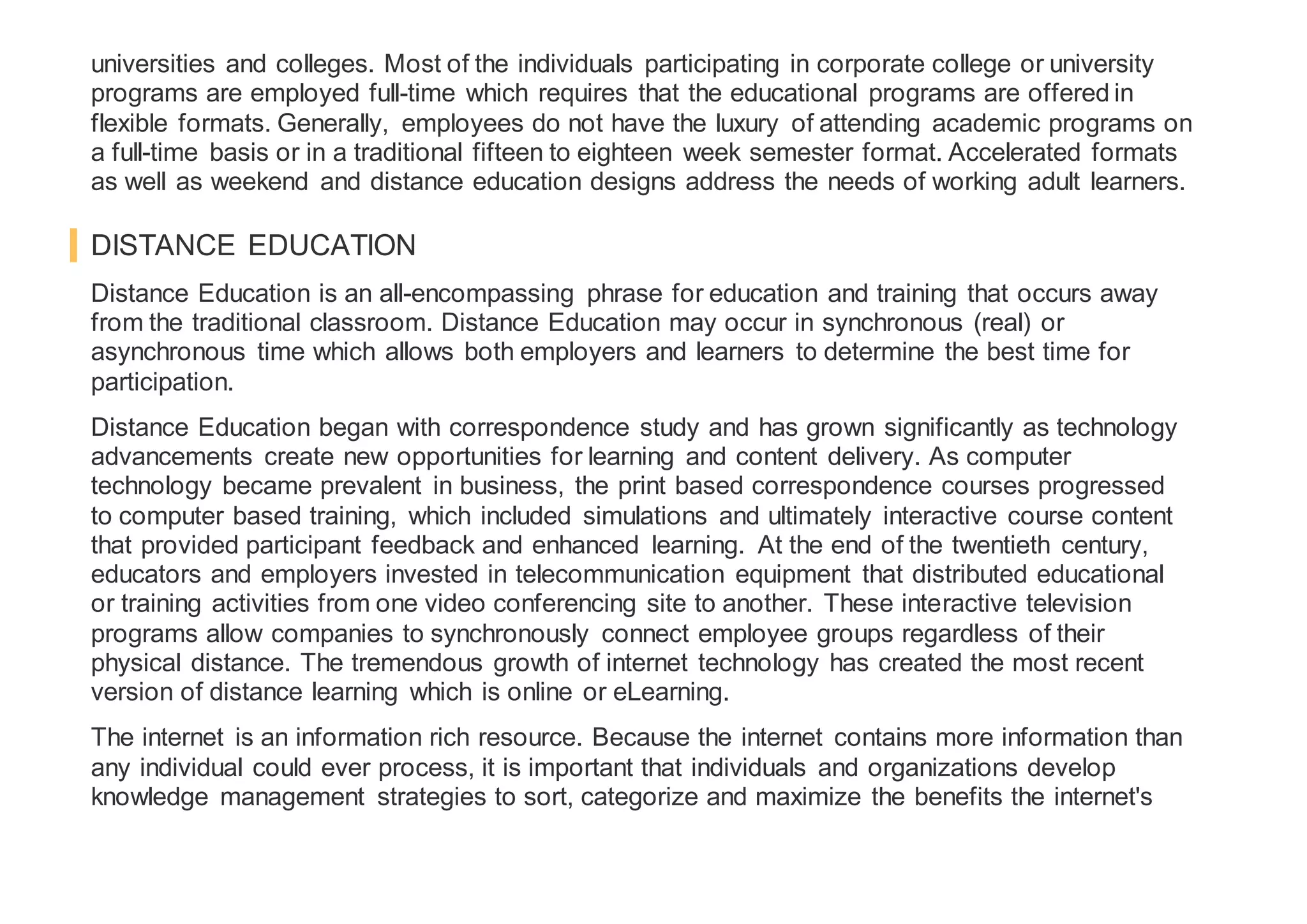 universities and colleges. Most of the individuals participating in corporate college or university
programs are employed full-time which requires that the educational programs are offered in
flexible formats. Generally, employees do not have the luxury of attending academic programs on
a full-time basis or in a traditional fifteen to eighteen week semester format. Accelerated formats
as well as weekend and distance education designs address the needs of working adult learners.
DISTANCE EDUCATION
Distance Education is an all-encompassing phrase for education and training that occurs away
from the traditional classroom. Distance Education may occur in synchronous (real) or
asynchronous time which allows both employers and learners to determine the best time for
participation.
Distance Education began with correspondence study and has grown significantly as technology
advancements create new opportunities for learning and content delivery. As computer
technology became prevalent in business, the print based correspondence courses progressed
to computer based training, which included simulations and ultimately interactive course content
that provided participant feedback and enhanced learning. At the end of the twentieth century,
educators and employers invested in telecommunication equipment that distributed educational
or training activities from one video conferencing site to another. These interactive television
programs allow companies to synchronously connect employee groups regardless of their
physical distance. The tremendous growth of internet technology has created the most recent
version of distance learning which is online or eLearning.
The internet is an information rich resource. Because the internet contains more information than
any individual could ever process, it is important that individuals and organizations develop
knowledge management strategies to sort, categorize and maximize the benefits the internet's
 
