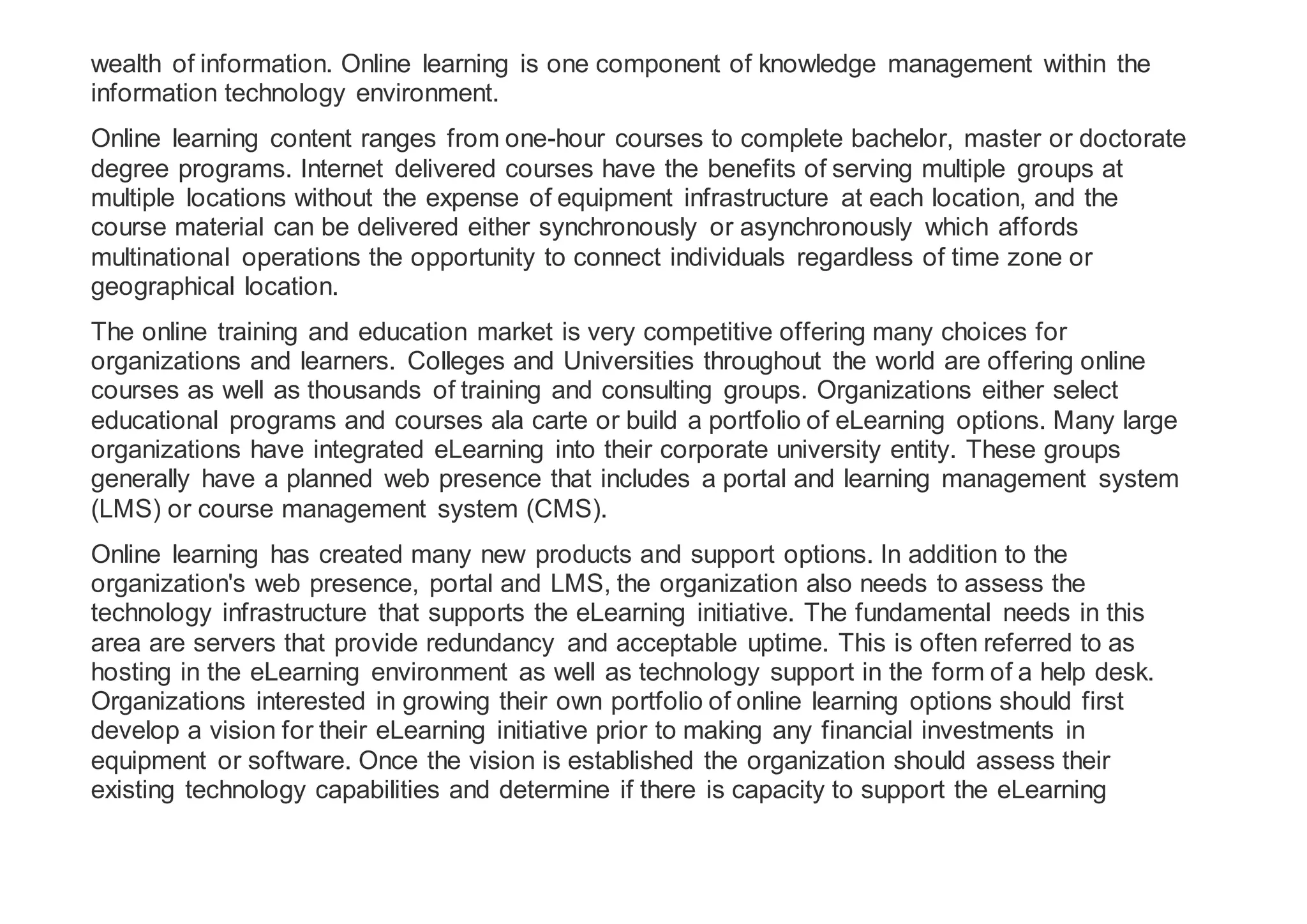 wealth of information. Online learning is one component of knowledge management within the
information technology environment.
Online learning content ranges from one-hour courses to complete bachelor, master or doctorate
degree programs. Internet delivered courses have the benefits of serving multiple groups at
multiple locations without the expense of equipment infrastructure at each location, and the
course material can be delivered either synchronously or asynchronously which affords
multinational operations the opportunity to connect individuals regardless of time zone or
geographical location.
The online training and education market is very competitive offering many choices for
organizations and learners. Colleges and Universities throughout the world are offering online
courses as well as thousands of training and consulting groups. Organizations either select
educational programs and courses ala carte or build a portfolio of eLearning options. Many large
organizations have integrated eLearning into their corporate university entity. These groups
generally have a planned web presence that includes a portal and learning management system
(LMS) or course management system (CMS).
Online learning has created many new products and support options. In addition to the
organization's web presence, portal and LMS, the organization also needs to assess the
technology infrastructure that supports the eLearning initiative. The fundamental needs in this
area are servers that provide redundancy and acceptable uptime. This is often referred to as
hosting in the eLearning environment as well as technology support in the form of a help desk.
Organizations interested in growing their own portfolio of online learning options should first
develop a vision for their eLearning initiative prior to making any financial investments in
equipment or software. Once the vision is established the organization should assess their
existing technology capabilities and determine if there is capacity to support the eLearning
 