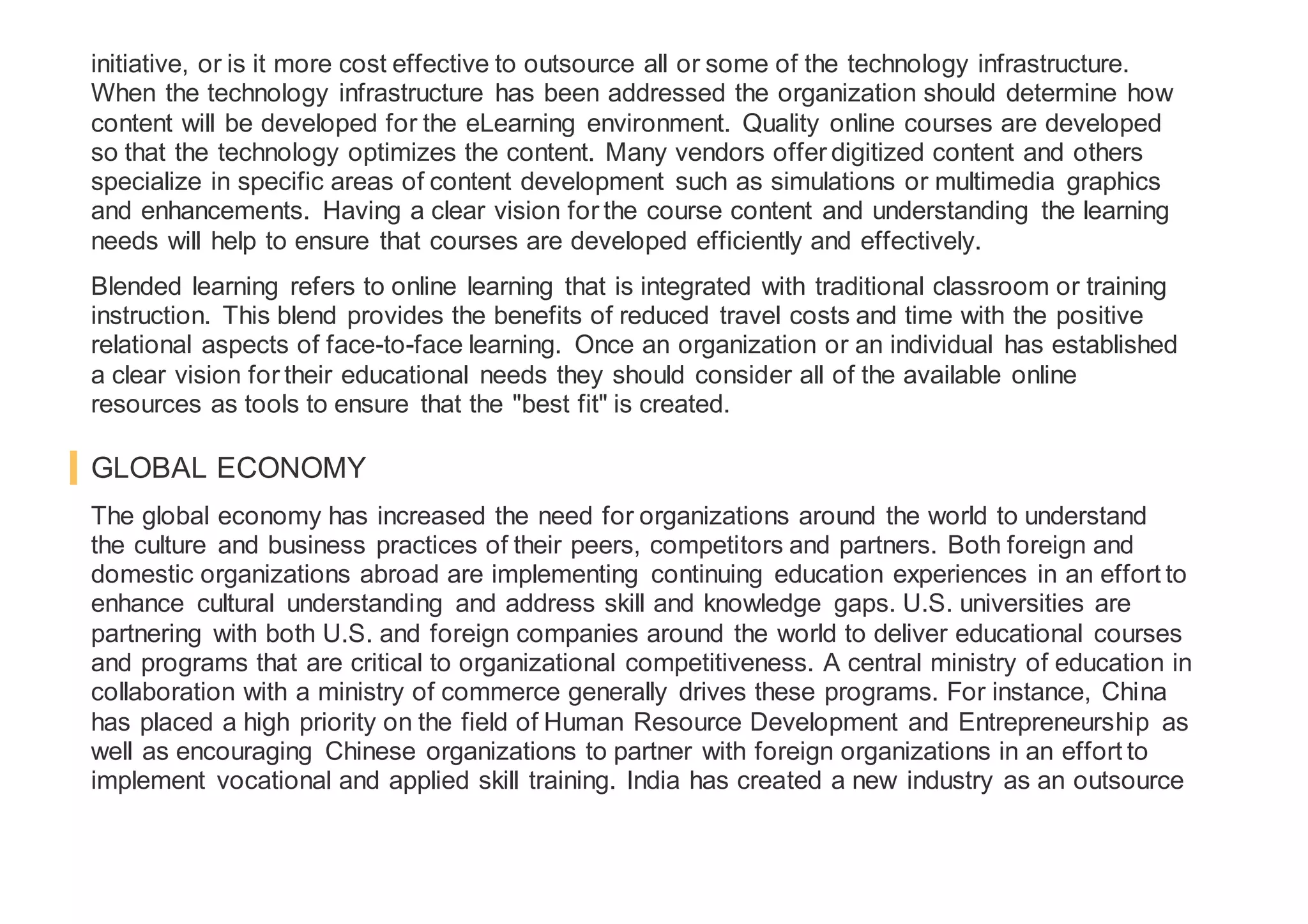 initiative, or is it more cost effective to outsource all or some of the technology infrastructure.
When the technology infrastructure has been addressed the organization should determine how
content will be developed for the eLearning environment. Quality online courses are developed
so that the technology optimizes the content. Many vendors offer digitized content and others
specialize in specific areas of content development such as simulations or multimedia graphics
and enhancements. Having a clear vision for the course content and understanding the learning
needs will help to ensure that courses are developed efficiently and effectively.
Blended learning refers to online learning that is integrated with traditional classroom or training
instruction. This blend provides the benefits of reduced travel costs and time with the positive
relational aspects of face-to-face learning. Once an organization or an individual has established
a clear vision for their educational needs they should consider all of the available online
resources as tools to ensure that the "best fit" is created.
GLOBAL ECONOMY
The global economy has increased the need for organizations around the world to understand
the culture and business practices of their peers, competitors and partners. Both foreign and
domestic organizations abroad are implementing continuing education experiences in an effort to
enhance cultural understanding and address skill and knowledge gaps. U.S. universities are
partnering with both U.S. and foreign companies around the world to deliver educational courses
and programs that are critical to organizational competitiveness. A central ministry of education in
collaboration with a ministry of commerce generally drives these programs. For instance, China
has placed a high priority on the field of Human Resource Development and Entrepreneurship as
well as encouraging Chinese organizations to partner with foreign organizations in an effort to
implement vocational and applied skill training. India has created a new industry as an outsource
 