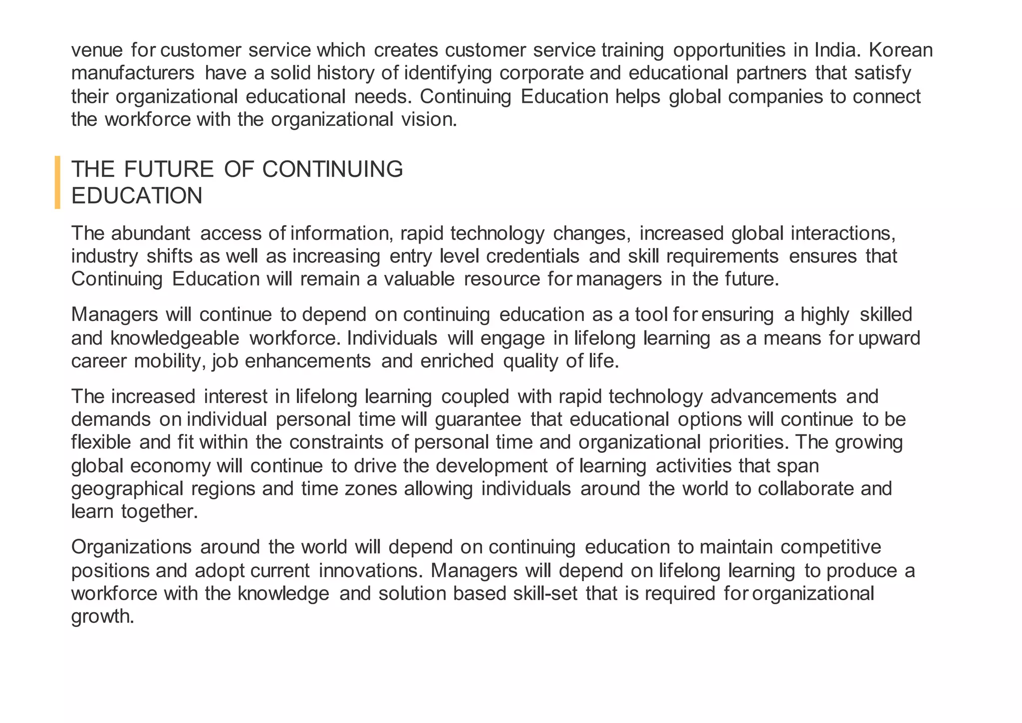 venue for customer service which creates customer service training opportunities in India. Korean
manufacturers have a solid history of identifying corporate and educational partners that satisfy
their organizational educational needs. Continuing Education helps global companies to connect
the workforce with the organizational vision.
THE FUTURE OF CONTINUING
EDUCATION
The abundant access of information, rapid technology changes, increased global interactions,
industry shifts as well as increasing entry level credentials and skill requirements ensures that
Continuing Education will remain a valuable resource for managers in the future.
Managers will continue to depend on continuing education as a tool for ensuring a highly skilled
and knowledgeable workforce. Individuals will engage in lifelong learning as a means for upward
career mobility, job enhancements and enriched quality of life.
The increased interest in lifelong learning coupled with rapid technology advancements and
demands on individual personal time will guarantee that educational options will continue to be
flexible and fit within the constraints of personal time and organizational priorities. The growing
global economy will continue to drive the development of learning activities that span
geographical regions and time zones allowing individuals around the world to collaborate and
learn together.
Organizations around the world will depend on continuing education to maintain competitive
positions and adopt current innovations. Managers will depend on lifelong learning to produce a
workforce with the knowledge and solution based skill-set that is required for organizational
growth.
 