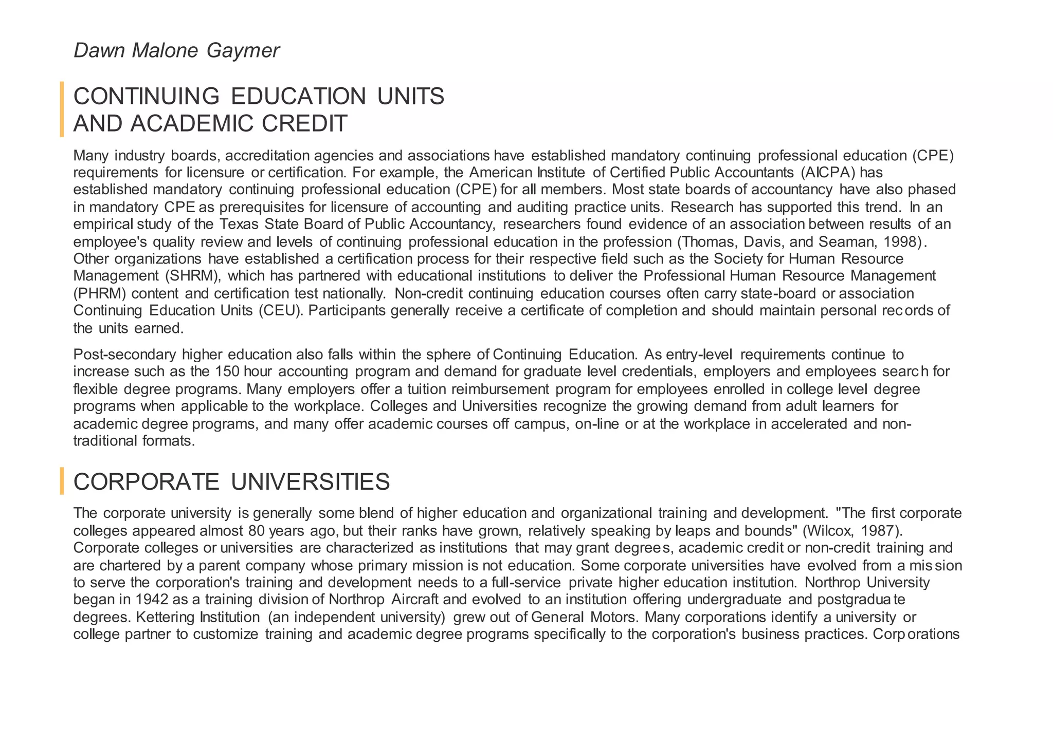 Dawn Malone Gaymer
CONTINUING EDUCATION UNITS
AND ACADEMIC CREDIT
Many industry boards, accreditation agencies and associations have established mandatory continuing professional education (CPE)
requirements for licensure or certification. For example, the American Institute of Certified Public Accountants (AICPA) has
established mandatory continuing professional education (CPE) for all members. Most state boards of accountancy have also phased
in mandatory CPE as prerequisites for licensure of accounting and auditing practice units. Research has supported this trend. In an
empirical study of the Texas State Board of Public Accountancy, researchers found evidence of an association between results of an
employee's quality review and levels of continuing professional education in the profession (Thomas, Davis, and Seaman, 1998).
Other organizations have established a certification process for their respective field such as the Society for Human Resource
Management (SHRM), which has partnered with educational institutions to deliver the Professional Human Resource Management
(PHRM) content and certification test nationally. Non-credit continuing education courses often carry state-board or association
Continuing Education Units (CEU). Participants generally receive a certificate of completion and should maintain personal records of
the units earned.
Post-secondary higher education also falls within the sphere of Continuing Education. As entry-level requirements continue to
increase such as the 150 hour accounting program and demand for graduate level credentials, employers and employees search for
flexible degree programs. Many employers offer a tuition reimbursement program for employees enrolled in college level degree
programs when applicable to the workplace. Colleges and Universities recognize the growing demand from adult learners for
academic degree programs, and many offer academic courses off campus, on-line or at the workplace in accelerated and non-
traditional formats.
CORPORATE UNIVERSITIES
The corporate university is generally some blend of higher education and organizational training and development. "The first corporate
colleges appeared almost 80 years ago, but their ranks have grown, relatively speaking by leaps and bounds" (Wilcox, 1987).
Corporate colleges or universities are characterized as institutions that may grant degrees, academic credit or non-credit training and
are chartered by a parent company whose primary mission is not education. Some corporate universities have evolved from a mission
to serve the corporation's training and development needs to a full-service private higher education institution. Northrop University
began in 1942 as a training division of Northrop Aircraft and evolved to an institution offering undergraduate and postgraduate
degrees. Kettering Institution (an independent university) grew out of General Motors. Many corporations identify a university or
college partner to customize training and academic degree programs specifically to the corporation's business practices. Corporations
 