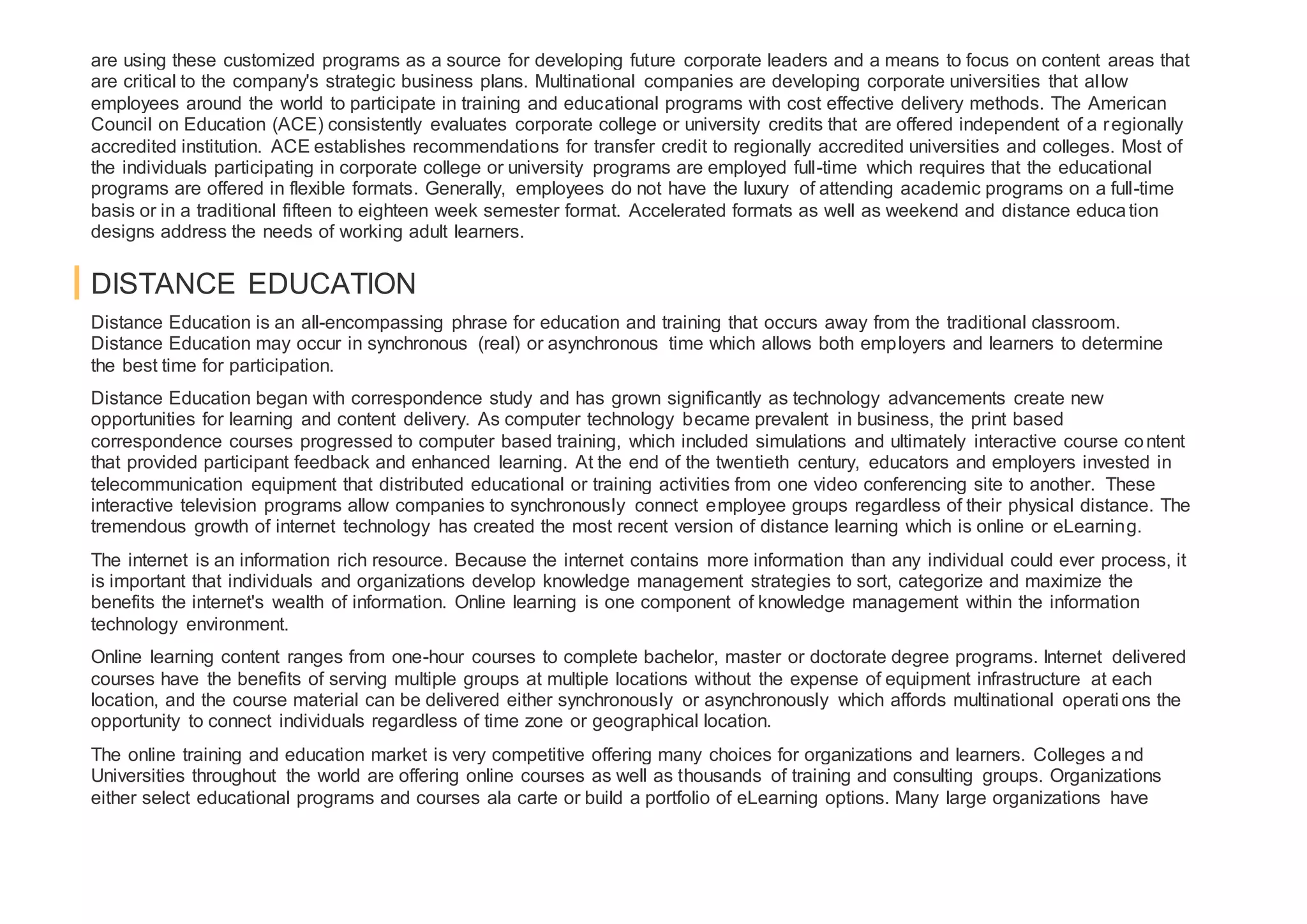 are using these customized programs as a source for developing future corporate leaders and a means to focus on content areas that
are critical to the company's strategic business plans. Multinational companies are developing corporate universities that allow
employees around the world to participate in training and educational programs with cost effective delivery methods. The American
Council on Education (ACE) consistently evaluates corporate college or university credits that are offered independent of a regionally
accredited institution. ACE establishes recommendations for transfer credit to regionally accredited universities and colleges. Most of
the individuals participating in corporate college or university programs are employed full-time which requires that the educational
programs are offered in flexible formats. Generally, employees do not have the luxury of attending academic programs on a full-time
basis or in a traditional fifteen to eighteen week semester format. Accelerated formats as well as weekend and distance education
designs address the needs of working adult learners.
DISTANCE EDUCATION
Distance Education is an all-encompassing phrase for education and training that occurs away from the traditional classroom.
Distance Education may occur in synchronous (real) or asynchronous time which allows both employers and learners to determine
the best time for participation.
Distance Education began with correspondence study and has grown significantly as technology advancements create new
opportunities for learning and content delivery. As computer technology became prevalent in business, the print based
correspondence courses progressed to computer based training, which included simulations and ultimately interactive course content
that provided participant feedback and enhanced learning. At the end of the twentieth century, educators and employers invested in
telecommunication equipment that distributed educational or training activities from one video conferencing site to another. These
interactive television programs allow companies to synchronously connect employee groups regardless of their physical distance. The
tremendous growth of internet technology has created the most recent version of distance learning which is online or eLearning.
The internet is an information rich resource. Because the internet contains more information than any individual could ever process, it
is important that individuals and organizations develop knowledge management strategies to sort, categorize and maximize the
benefits the internet's wealth of information. Online learning is one component of knowledge management within the information
technology environment.
Online learning content ranges from one-hour courses to complete bachelor, master or doctorate degree programs. Internet delivered
courses have the benefits of serving multiple groups at multiple locations without the expense of equipment infrastructure at each
location, and the course material can be delivered either synchronously or asynchronously which affords multinational operati ons the
opportunity to connect individuals regardless of time zone or geographical location.
The online training and education market is very competitive offering many choices for organizations and learners. Colleges and
Universities throughout the world are offering online courses as well as thousands of training and consulting groups. Organizations
either select educational programs and courses ala carte or build a portfolio of eLearning options. Many large organizations have
 