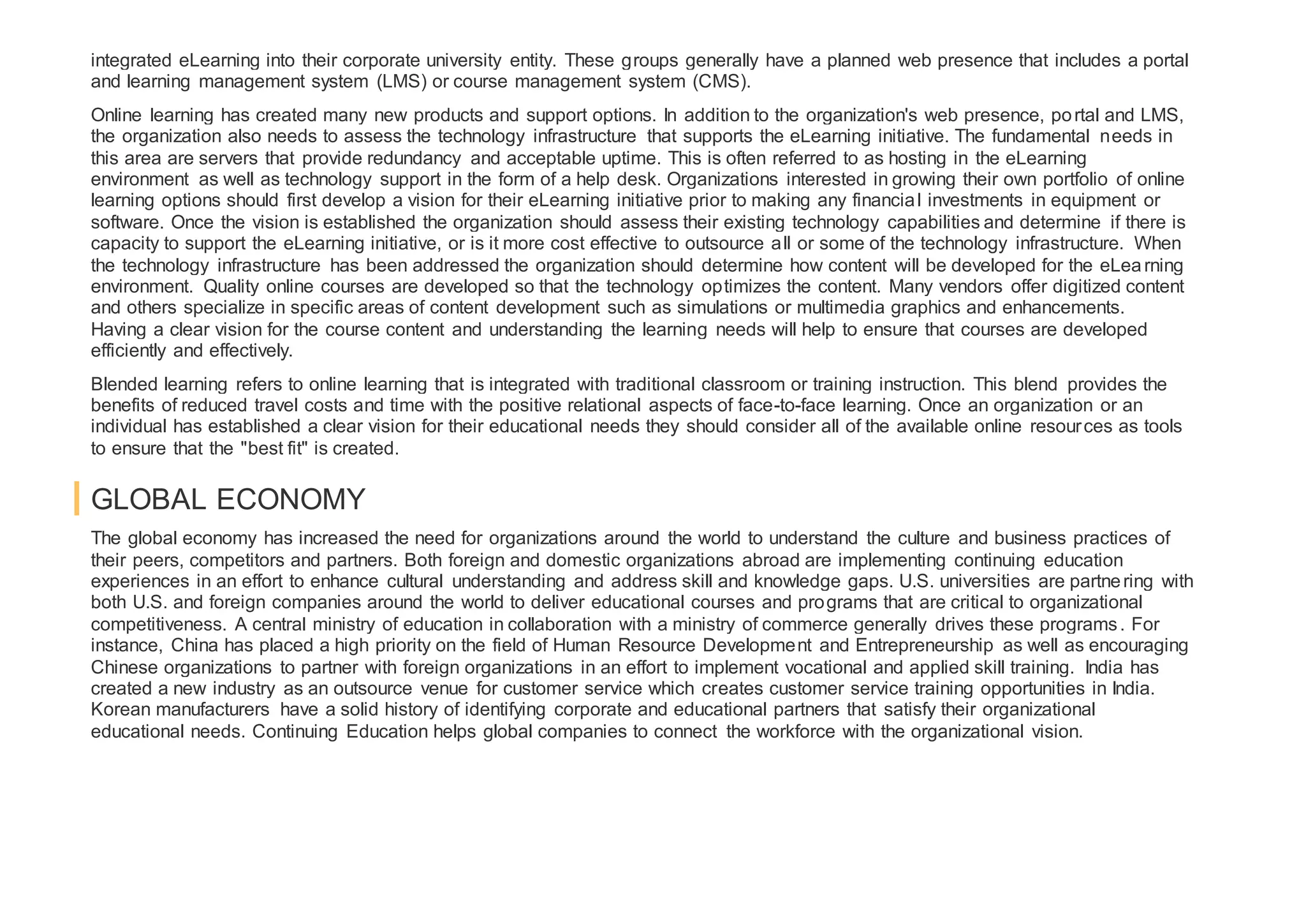 integrated eLearning into their corporate university entity. These groups generally have a planned web presence that includes a portal
and learning management system (LMS) or course management system (CMS).
Online learning has created many new products and support options. In addition to the organization's web presence, portal and LMS,
the organization also needs to assess the technology infrastructure that supports the eLearning initiative. The fundamental needs in
this area are servers that provide redundancy and acceptable uptime. This is often referred to as hosting in the eLearning
environment as well as technology support in the form of a help desk. Organizations interested in growing their own portfolio of online
learning options should first develop a vision for their eLearning initiative prior to making any financial investments in equipment or
software. Once the vision is established the organization should assess their existing technology capabilities and determine if there is
capacity to support the eLearning initiative, or is it more cost effective to outsource all or some of the technology infrastructure. When
the technology infrastructure has been addressed the organization should determine how content will be developed for the eLearning
environment. Quality online courses are developed so that the technology optimizes the content. Many vendors offer digitized content
and others specialize in specific areas of content development such as simulations or multimedia graphics and enhancements.
Having a clear vision for the course content and understanding the learning needs will help to ensure that courses are developed
efficiently and effectively.
Blended learning refers to online learning that is integrated with traditional classroom or training instruction. This blend provides the
benefits of reduced travel costs and time with the positive relational aspects of face-to-face learning. Once an organization or an
individual has established a clear vision for their educational needs they should consider all of the available online resources as tools
to ensure that the "best fit" is created.
GLOBAL ECONOMY
The global economy has increased the need for organizations around the world to understand the culture and business practices of
their peers, competitors and partners. Both foreign and domestic organizations abroad are implementing continuing education
experiences in an effort to enhance cultural understanding and address skill and knowledge gaps. U.S. universities are partnering with
both U.S. and foreign companies around the world to deliver educational courses and programs that are critical to organizational
competitiveness. A central ministry of education in collaboration with a ministry of commerce generally drives these programs. For
instance, China has placed a high priority on the field of Human Resource Development and Entrepreneurship as well as encouraging
Chinese organizations to partner with foreign organizations in an effort to implement vocational and applied skill training. India has
created a new industry as an outsource venue for customer service which creates customer service training opportunities in India.
Korean manufacturers have a solid history of identifying corporate and educational partners that satisfy their organizational
educational needs. Continuing Education helps global companies to connect the workforce with the organizational vision.
 
