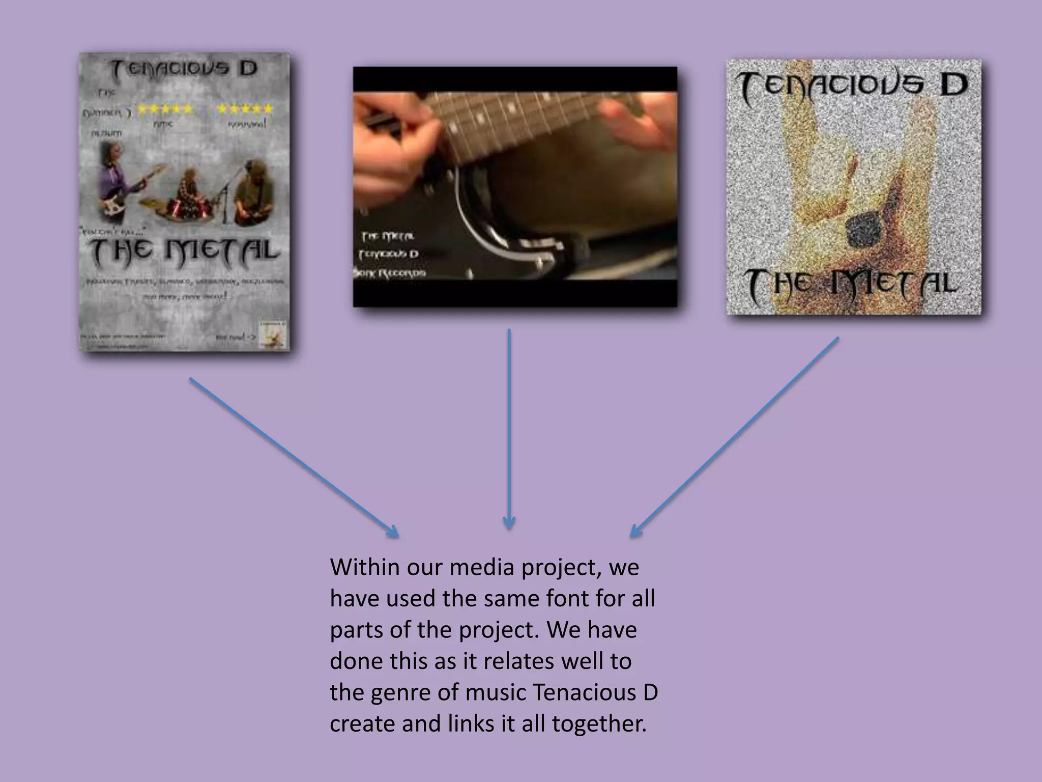 Within our media project, we
have used the same font for all
parts of the project. We have
done this as it relates well to
the genre of music Tenacious D
create and links it all together.