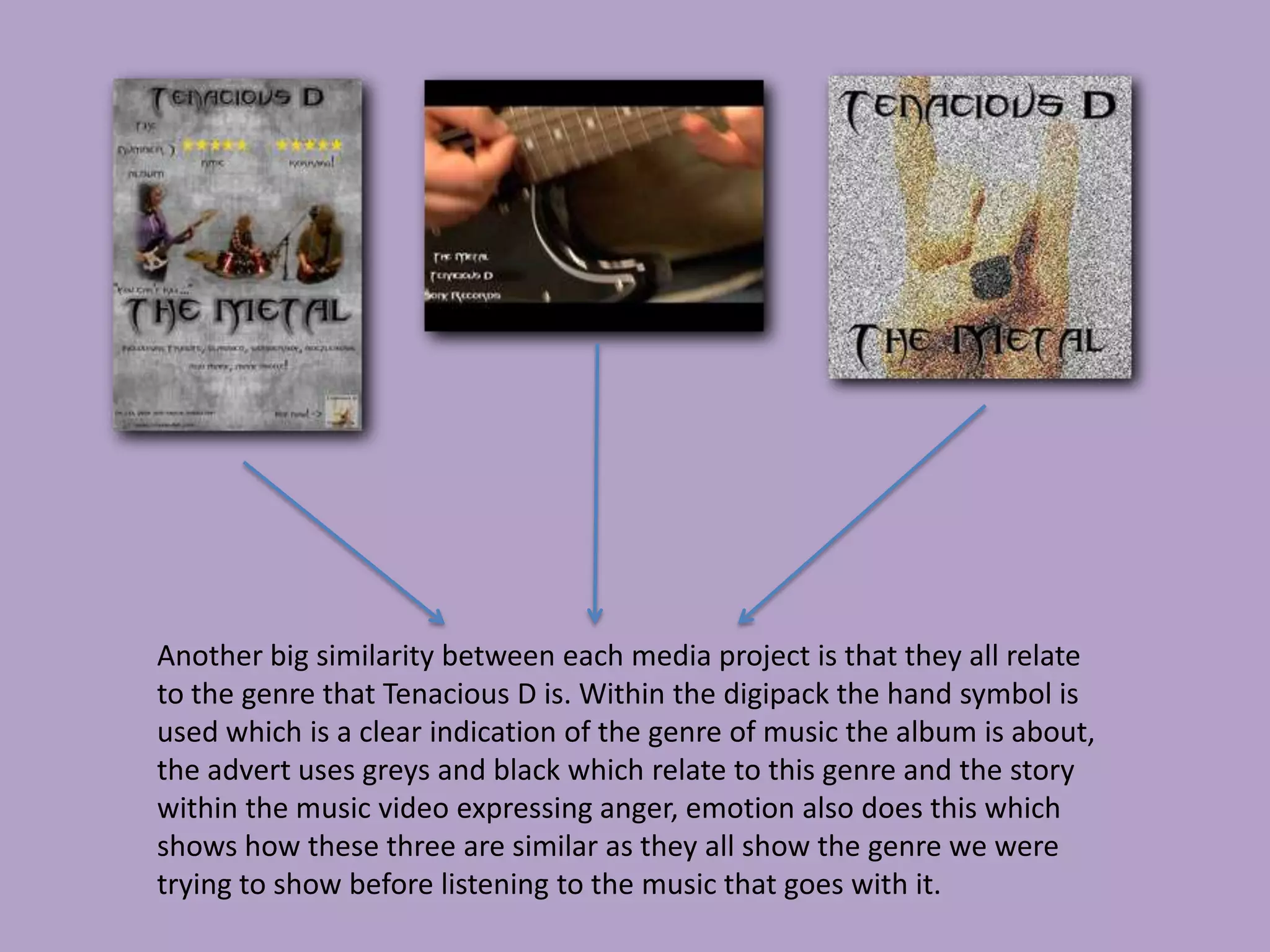Another big similarity between each media project is that they all relate
to the genre that Tenacious D is. Within the digipack the hand symbol is
used which is a clear indication of the genre of music the album is about,
the advert uses greys and black which relate to this genre and the story
within the music video expressing anger, emotion also does this which
shows how these three are similar as they all show the genre we were
trying to show before listening to the music that goes with it.