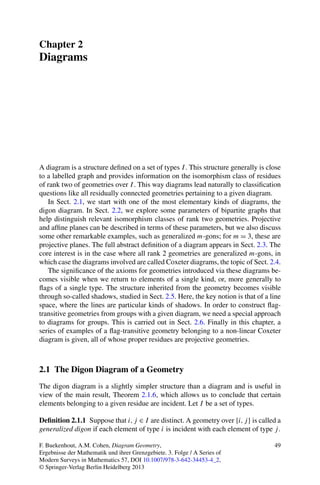 Chapter 2
Diagrams




A diagram is a structure deﬁned on a set of types I . This structure generally is close
to a labelled graph and provides information on the isomorphism class of residues
of rank two of geometries over I . This way diagrams lead naturally to classiﬁcation
questions like all residually connected geometries pertaining to a given diagram.
   In Sect. 2.1, we start with one of the most elementary kinds of diagrams, the
digon diagram. In Sect. 2.2, we explore some parameters of bipartite graphs that
help distinguish relevant isomorphism classes of rank two geometries. Projective
and afﬁne planes can be described in terms of these parameters, but we also discuss
some other remarkable examples, such as generalized m-gons; for m = 3, these are
projective planes. The full abstract deﬁnition of a diagram appears in Sect. 2.3. The
core interest is in the case where all rank 2 geometries are generalized m-gons, in
which case the diagrams involved are called Coxeter diagrams, the topic of Sect. 2.4.
   The signiﬁcance of the axioms for geometries introduced via these diagrams be-
comes visible when we return to elements of a single kind, or, more generally to
ﬂags of a single type. The structure inherited from the geometry becomes visible
through so-called shadows, studied in Sect. 2.5. Here, the key notion is that of a line
space, where the lines are particular kinds of shadows. In order to construct ﬂag-
transitive geometries from groups with a given diagram, we need a special approach
to diagrams for groups. This is carried out in Sect. 2.6. Finally in this chapter, a
series of examples of a ﬂag-transitive geometry belonging to a non-linear Coxeter
diagram is given, all of whose proper residues are projective geometries.



2.1 The Digon Diagram of a Geometry
The digon diagram is a slightly simpler structure than a diagram and is useful in
view of the main result, Theorem 2.1.6, which allows us to conclude that certain
elements belonging to a given residue are incident. Let I be a set of types.

Deﬁnition 2.1.1 Suppose that i, j ∈ I are distinct. A geometry over {i, j } is called a
generalized digon if each element of type i is incident with each element of type j .

F. Buekenhout, A.M. Cohen, Diagram Geometry,                                        49
Ergebnisse der Mathematik und ihrer Grenzgebiete. 3. Folge / A Series of
Modern Surveys in Mathematics 57, DOI 10.1007/978-3-642-34453-4_2,
© Springer-Verlag Berlin Heidelberg 2013
 