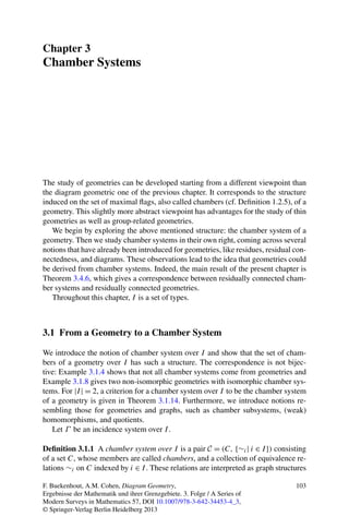Chapter 3
Chamber Systems




The study of geometries can be developed starting from a different viewpoint than
the diagram geometric one of the previous chapter. It corresponds to the structure
induced on the set of maximal ﬂags, also called chambers (cf. Deﬁnition 1.2.5), of a
geometry. This slightly more abstract viewpoint has advantages for the study of thin
geometries as well as group-related geometries.
   We begin by exploring the above mentioned structure: the chamber system of a
geometry. Then we study chamber systems in their own right, coming across several
notions that have already been introduced for geometries, like residues, residual con-
nectedness, and diagrams. These observations lead to the idea that geometries could
be derived from chamber systems. Indeed, the main result of the present chapter is
Theorem 3.4.6, which gives a correspondence between residually connected cham-
ber systems and residually connected geometries.
   Throughout this chapter, I is a set of types.



3.1 From a Geometry to a Chamber System

We introduce the notion of chamber system over I and show that the set of cham-
bers of a geometry over I has such a structure. The correspondence is not bijec-
tive: Example 3.1.4 shows that not all chamber systems come from geometries and
Example 3.1.8 gives two non-isomorphic geometries with isomorphic chamber sys-
tems. For |I | = 2, a criterion for a chamber system over I to be the chamber system
of a geometry is given in Theorem 3.1.14. Furthermore, we introduce notions re-
sembling those for geometries and graphs, such as chamber subsystems, (weak)
homomorphisms, and quotients.
   Let Γ be an incidence system over I .

Deﬁnition 3.1.1 A chamber system over I is a pair C = (C, {∼i | i ∈ I }) consisting
of a set C, whose members are called chambers, and a collection of equivalence re-
lations ∼i on C indexed by i ∈ I . These relations are interpreted as graph structures

F. Buekenhout, A.M. Cohen, Diagram Geometry,                                      103
Ergebnisse der Mathematik und ihrer Grenzgebiete. 3. Folge / A Series of
Modern Surveys in Mathematics 57, DOI 10.1007/978-3-642-34453-4_3,
© Springer-Verlag Berlin Heidelberg 2013
 