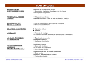 Solidification - procédés et simulation du moulage 2 Mise en forme des métaux - Master MAM - A. Ikhlef
PLAN DU COURSPLAN DU COURS
RAPPELS SUR LES
DIAGRAMMES DE PHASES
Notions de solution solide - alliage
Construction et utilisation des diagrammes de phases
Exemples de diagrammes
SOLIDIFICATION DES
MÉTAUX ET ALLIAGES
Lois de la solidification : germination et croissance
Structures de solidification
LE MOULAGE Procédés de moulage
Contrôle du moulage : systèmes de remplissage et d’alimentation
LES BASES THÉORIQUES
DE LA SIMULATION
Équations de conservation
Méthode numérique
Maillage et discrétisation
Interface et menus
Objet de la simulation
Les étapes de la simulation
Les processus simulés
ESSAIS DE SIMULATION
LOGICIEL DE
SIMULATION « PAM-CAST »
Méthodologie, base de données, paramètres
Essai complet
Influence des paramètres de fonderie
Analyse des résultats
DÉFAUTS DE SOLIDIFICATION Origine des défauts
Remèdes
PRINCIPAUX ALLIAGES DE
FONDERIE
Alliages ferreux : fontes
Alliages non ferreux : base Al, base Mg, base Cu, base Zn
 