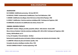 Solidification - procédés et simulation du moulage 3 Mise en forme des métaux - Master MAM - A. Ikhlef
BIBLIOGRAPHIEBIBLIOGRAPHIE
SOLIDIFICATION
M.C FLEMINGS : Solidification processing ‒ Mc Graw Hill 1974
W. KURZ &D.J. FISHER : Fundamentals of solidification, Trans Tech Publications, 1998
F. DURAND : Solidification des alliages, École d été Carry-Le-Rouet Ed de Physique, 1988
G. LESOULT : Solidification, Traité des matériaux métalliques MB1, Techniques de l ingénieur, 2002
W. WINEGARD, Introduction à la solidification des métaux, Dunod, 1971
FONDERIE : PROCÉDÉS ET DÉFAUTS
Gilles DOUR : Fonderie : Alliages, procédés, propriétés, défauts - Aide mémoire - Dunod, 2004
Mise en forme et fonderie, Traité des matériaux métalliques MC1, MC2 et MC3, Techniques de l ingénieur, 2002
Casting , ASM Handbook, vol 15
G. Facy, M. Pompidou : Précis de fonderie ‒ Ed Afnor
Recherche de la qualité des pièces de fonderie, Editions techniques des industries de la fonderie, 1986
H. LEBRETON : Défauts des pièces de fonderie, Eyrolles, 1956
Conception des pièces métalliques moulées, Afnor, 1993
TAYLOR, FLEMINGS ET WULFF : Foundry engineering, 1959
 