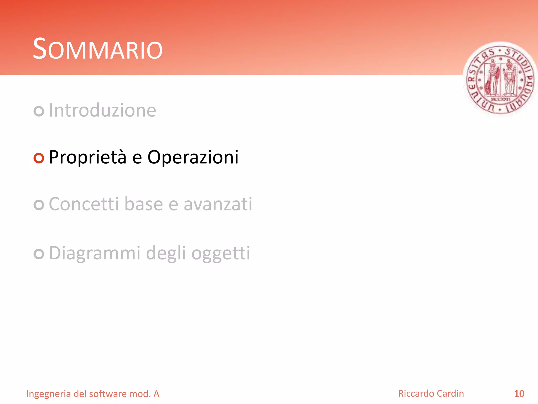 SOMMARIO 
 Introduzione 
 Proprietà e Operazioni 
 Concetti base e avanzati 
 Diagrammi degli oggetti 
Ingegneria del software mod. A 
Riccardo Cardin 10 
 