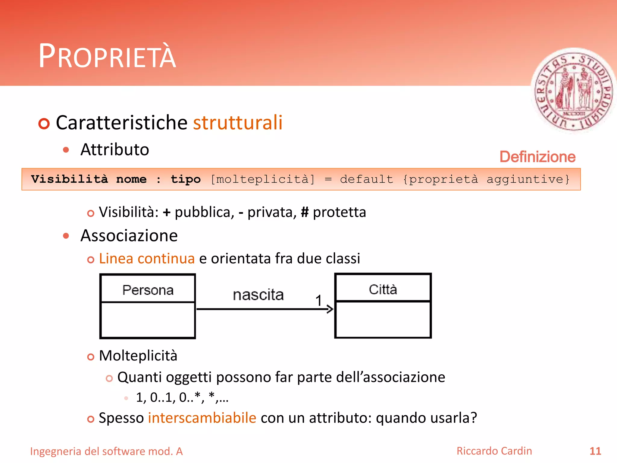 PROPRIETÀ 
 Caratteristiche strutturali 
 Attributo 
Definizione 
Visibilità nome : tipo [molteplicità] = default {proprietà aggiuntive} 
 Visibilità: + pubblica, - privata, # protetta 
 Associazione 
 Linea continua e orientata fra due classi 
 Molteplicità 
 Quanti oggetti possono far parte dell’associazione 
 1, 0..1, 0..*, *,… 
 Spesso interscambiabile con un attributo: quando usarla? 
Ingegneria del software mod. A 
Riccardo Cardin 11 
1 
 