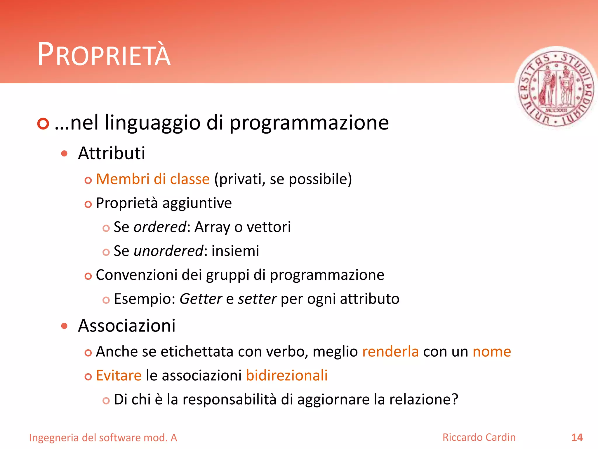 PROPRIETÀ 
 …nel linguaggio di programmazione 
 Attributi 
 Membri di classe (privati, se possibile) 
 Proprietà aggiuntive 
 Se ordered: Array o vettori 
 Se unordered: insiemi 
 Convenzioni dei gruppi di programmazione 
 Esempio: Getter e setter per ogni attributo 
 Associazioni 
 Anche se etichettata con verbo, meglio renderla con un nome 
 Evitare le associazioni bidirezionali 
 Di chi è la responsabilità di aggiornare la relazione? 
Ingegneria del software mod. A 
Riccardo Cardin 14 
 