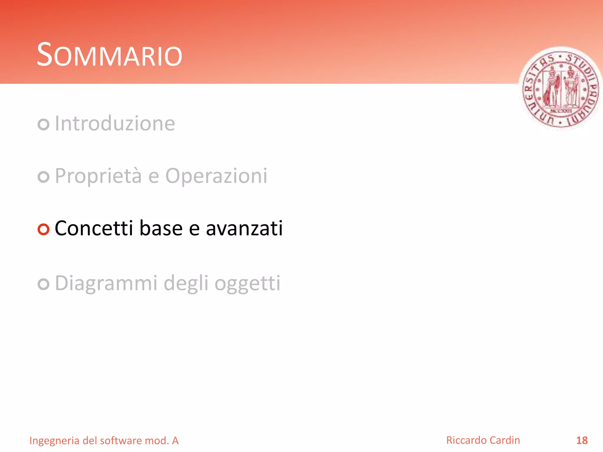 SOMMARIO 
 Introduzione 
 Proprietà e Operazioni 
 Concetti base e avanzati 
 Diagrammi degli oggetti 
Ingegneria del software mod. A 
Riccardo Cardin 18 
 