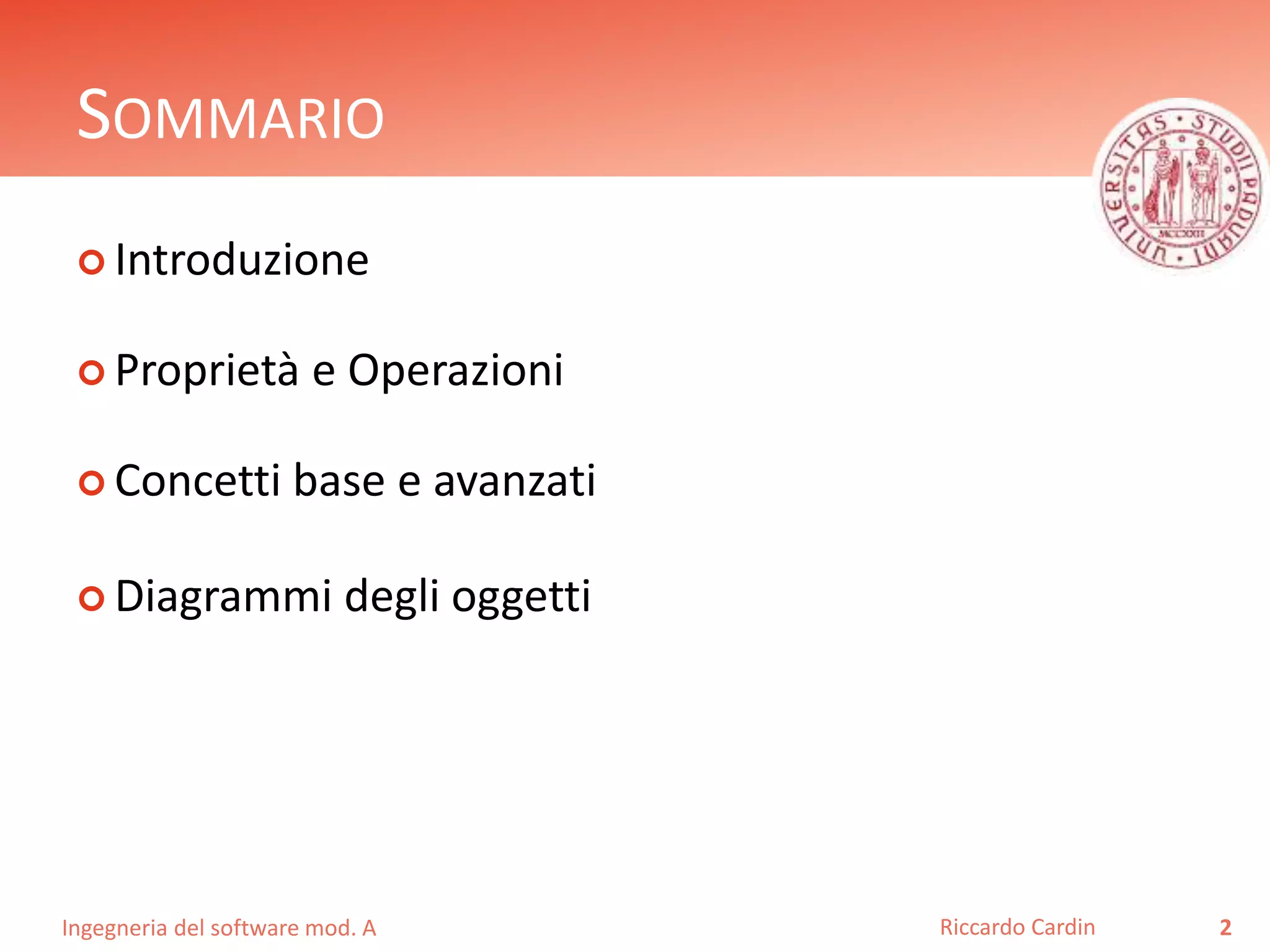 SOMMARIO 
 Introduzione 
 Proprietà e Operazioni 
 Concetti base e avanzati 
 Diagrammi degli oggetti 
Ingegneria del software mod. A 
Riccardo Cardin 2 
 