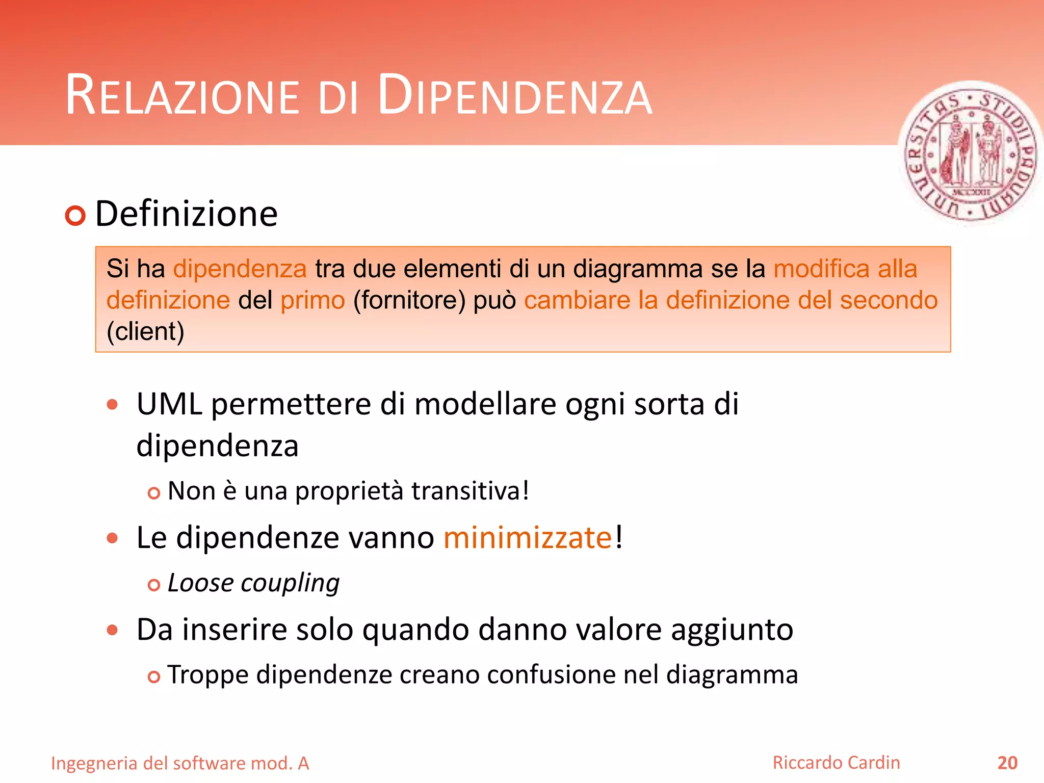 RELAZIONE DI DIPENDENZA 
 Definizione 
Si ha dipendenza tra due elementi di un diagramma se la modifica alla 
definizione del primo (fornitore) può cambiare la definizione del secondo 
(client) 
 UML permettere di modellare ogni sorta di 
dipendenza 
 Non è una proprietà transitiva! 
 Le dipendenze vanno minimizzate! 
 Loose coupling 
 Da inserire solo quando danno valore aggiunto 
 Troppe dipendenze creano confusione nel diagramma 
Ingegneria del software mod. A 
Riccardo Cardin 20 
 