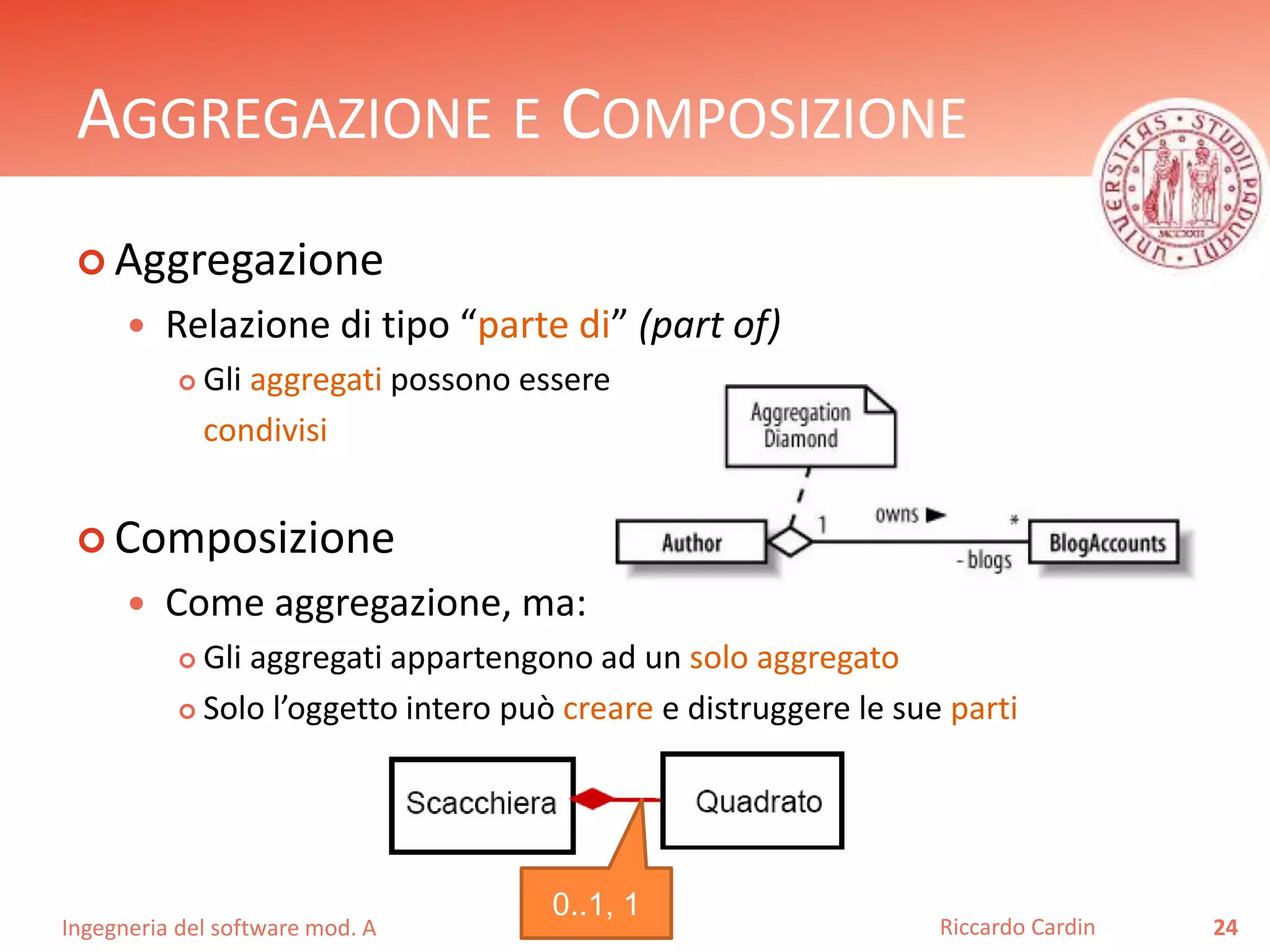 AGGREGAZIONE E COMPOSIZIONE 
 Aggregazione 
 Relazione di tipo “parte di” (part of) 
 Gli aggregati possono essere 
condivisi 
 Composizione 
 Come aggregazione, ma: 
 Gli aggregati appartengono ad un solo aggregato 
 Solo l’oggetto intero può creare e distruggere le sue parti 
Ingegneria del software mod. A 
Riccardo Cardin 24 
0..1, 1 
 