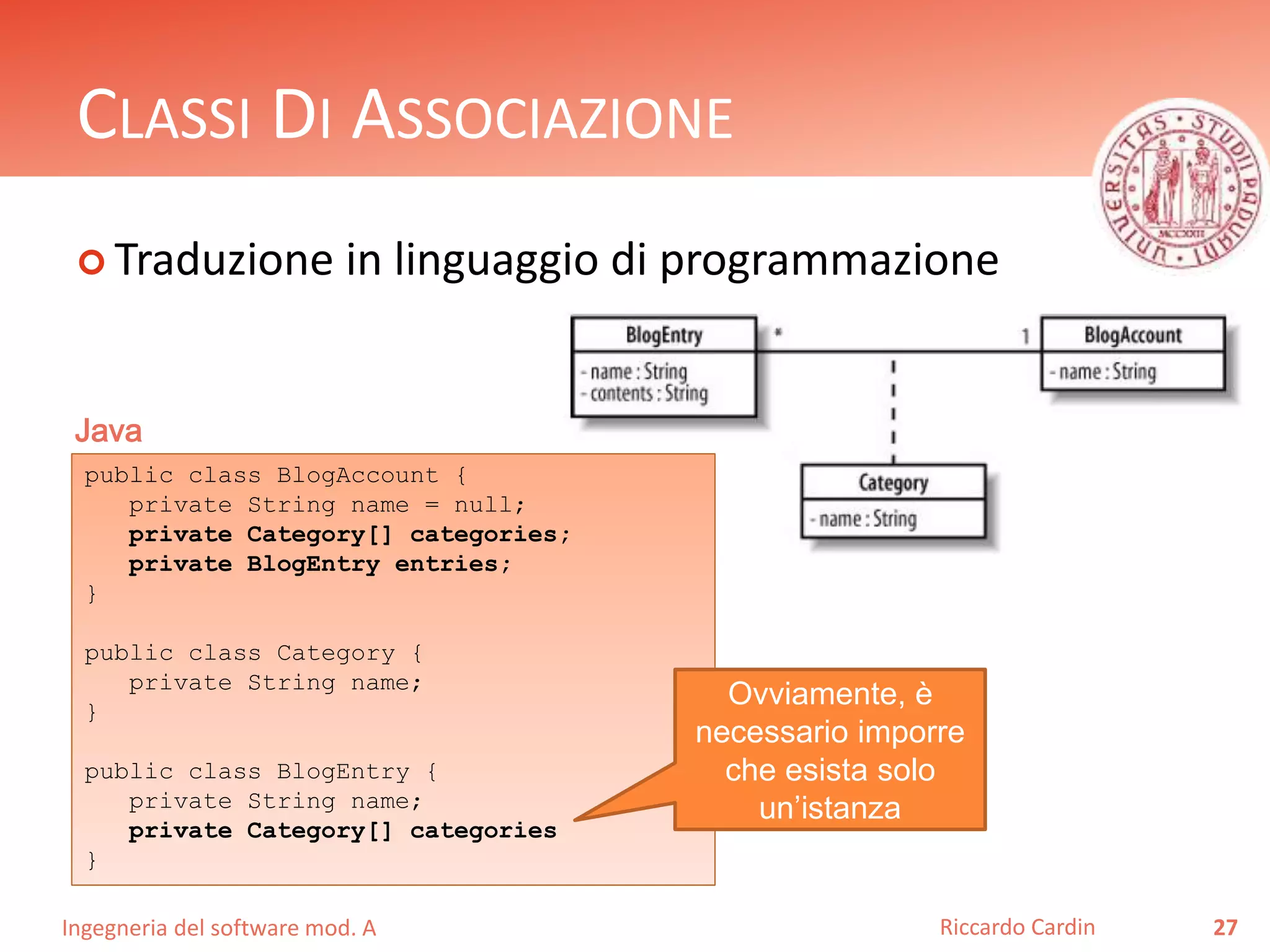 CLASSI DI ASSOCIAZIONE 
 Traduzione in linguaggio di programmazione 
Ingegneria del software mod. A 
Riccardo Cardin 27 
Java 
public class BlogAccount { 
private String name = null; 
private Category[] categories; 
private BlogEntry entries; 
} 
public class Category { 
private String name; 
} 
public class BlogEntry { 
private String name; 
private Category[] categories 
} 
Ovviamente, è 
necessario imporre 
che esista solo 
un’istanza 
 