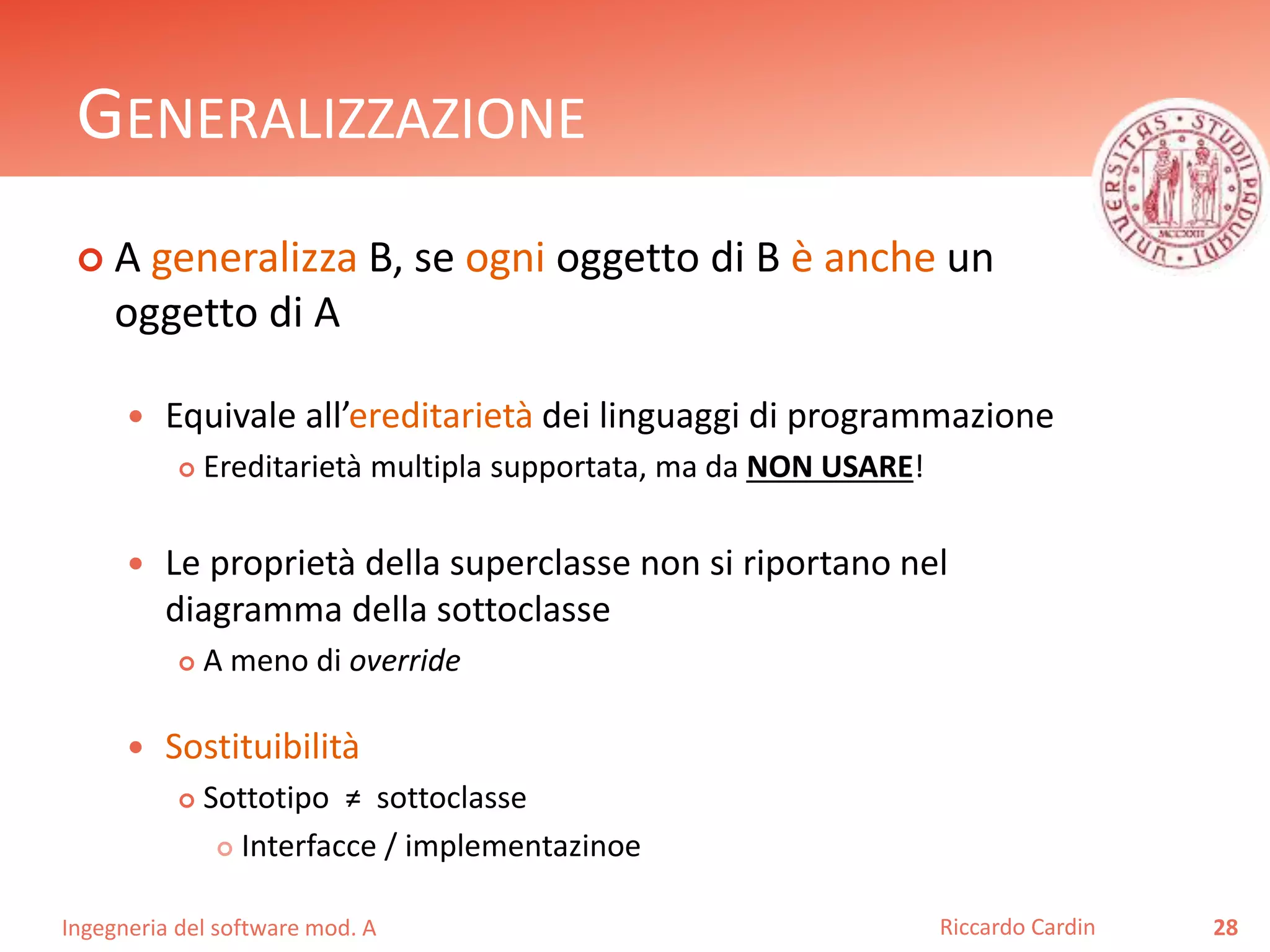 GENERALIZZAZIONE 
 A generalizza B, se ogni oggetto di B è anche un 
oggetto di A 
 Equivale all’ereditarietà dei linguaggi di programmazione 
 Ereditarietà multipla supportata, ma da NON USARE! 
 Le proprietà della superclasse non si riportano nel 
diagramma della sottoclasse 
 A meno di override 
 Sostituibilità 
 Sottotipo ≠ sottoclasse 
 Interfacce / implementazinoe 
Ingegneria del software mod. A 
Riccardo Cardin 28 
 