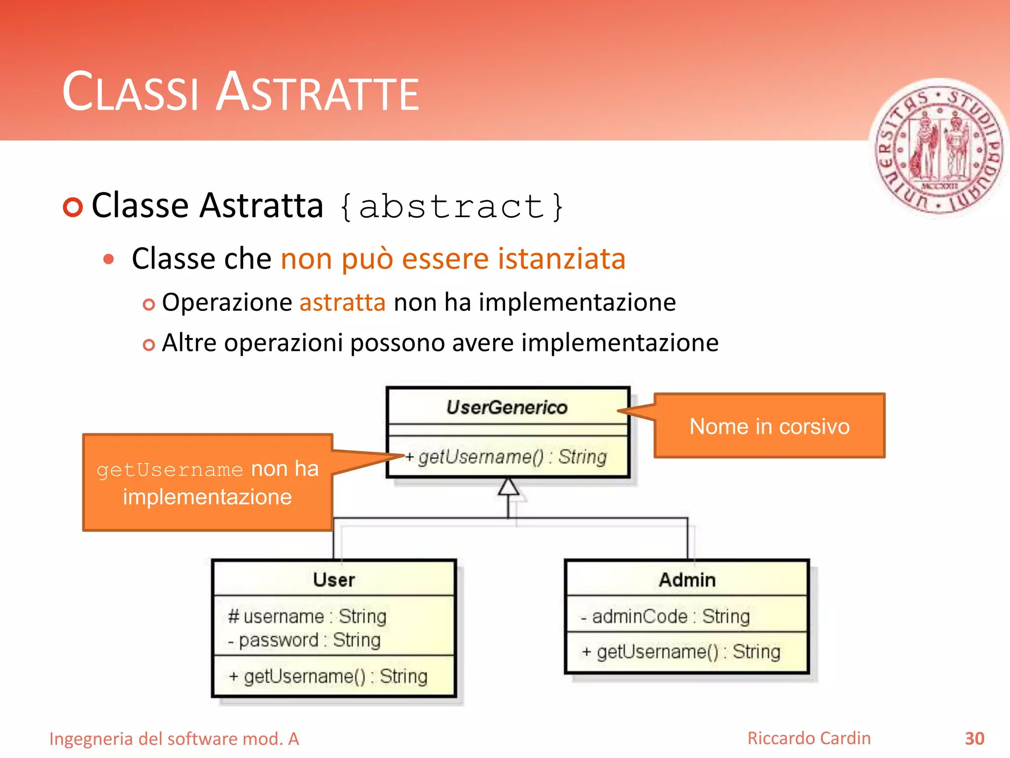 CLASSI ASTRATTE 
 Classe Astratta {abstract} 
 Classe che non può essere istanziata 
 Operazione astratta non ha implementazione 
 Altre operazioni possono avere implementazione 
Ingegneria del software mod. A 
Riccardo Cardin 30 
getUsername non ha 
implementazione 
Nome in corsivo 
 