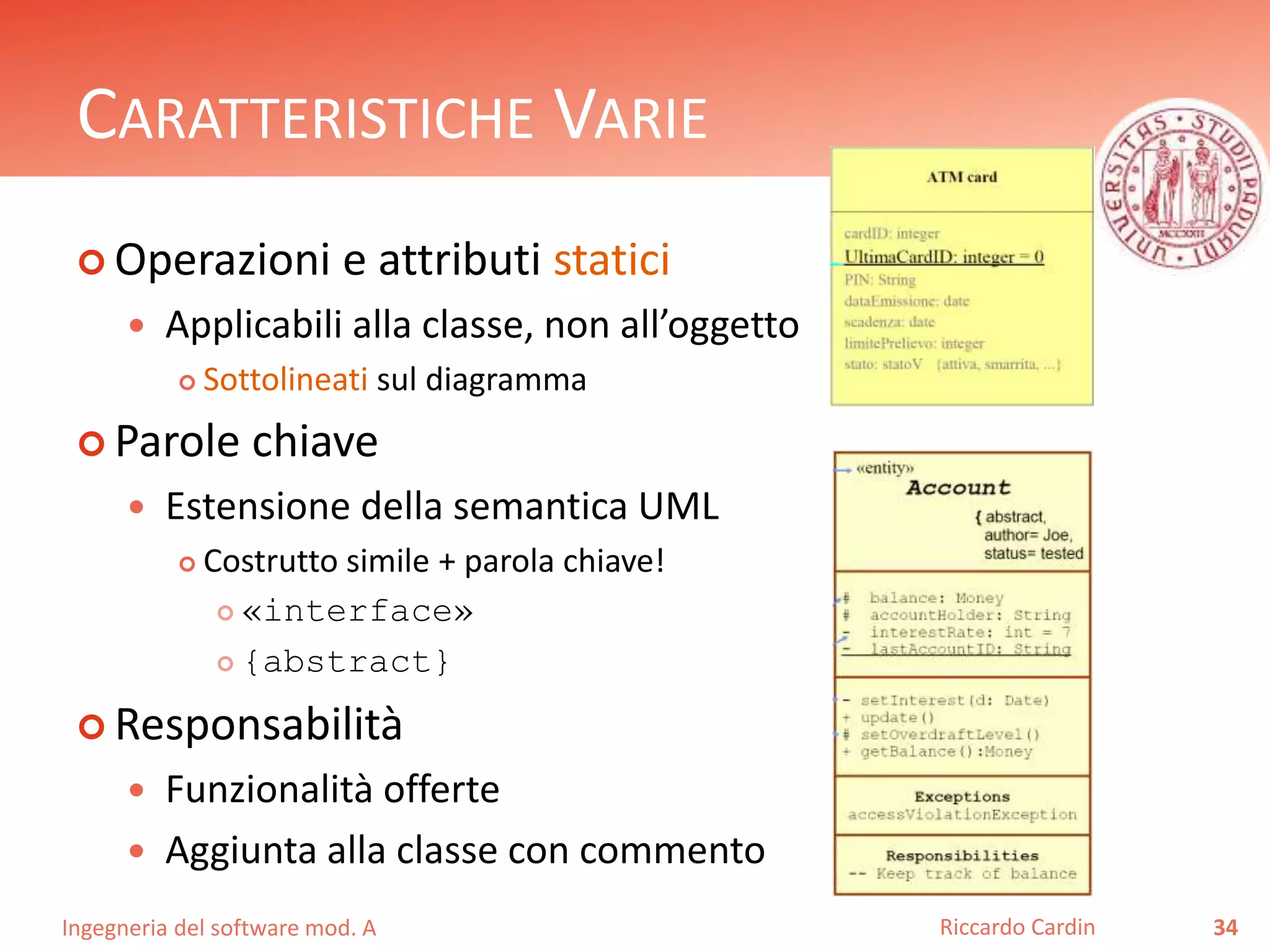CARATTERISTICHE VARIE 
 Operazioni e attributi statici 
 Applicabili alla classe, non all’oggetto 
 Sottolineati sul diagramma 
 Parole chiave 
 Estensione della semantica UML 
 Costrutto simile + parola chiave! 
 «interface» 
 {abstract} 
 Responsabilità 
 Funzionalità offerte 
 Aggiunta alla classe con commento 
Ingegneria del software mod. A 
Riccardo Cardin 34 
 