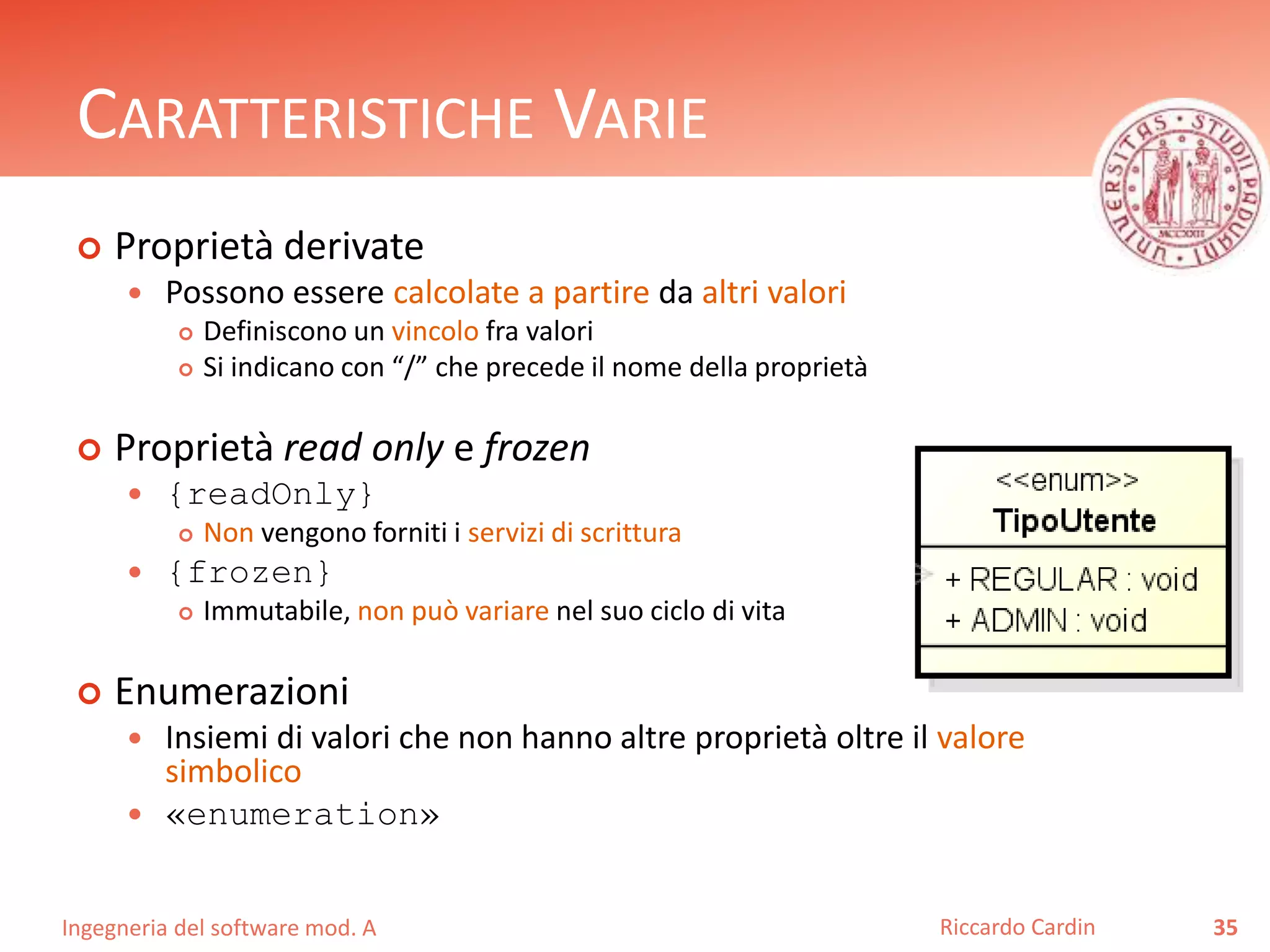 CARATTERISTICHE VARIE 
 Proprietà derivate 
 Possono essere calcolate a partire da altri valori 
 Definiscono un vincolo fra valori 
 Si indicano con “/” che precede il nome della proprietà 
 Proprietà read only e frozen 
 {readOnly} 
 Non vengono forniti i servizi di scrittura 
 {frozen} 
 Immutabile, non può variare nel suo ciclo di vita 
 Enumerazioni 
 Insiemi di valori che non hanno altre proprietà oltre il valore 
simbolico 
 «enumeration» 
Ingegneria del software mod. A 
Riccardo Cardin 35 
 