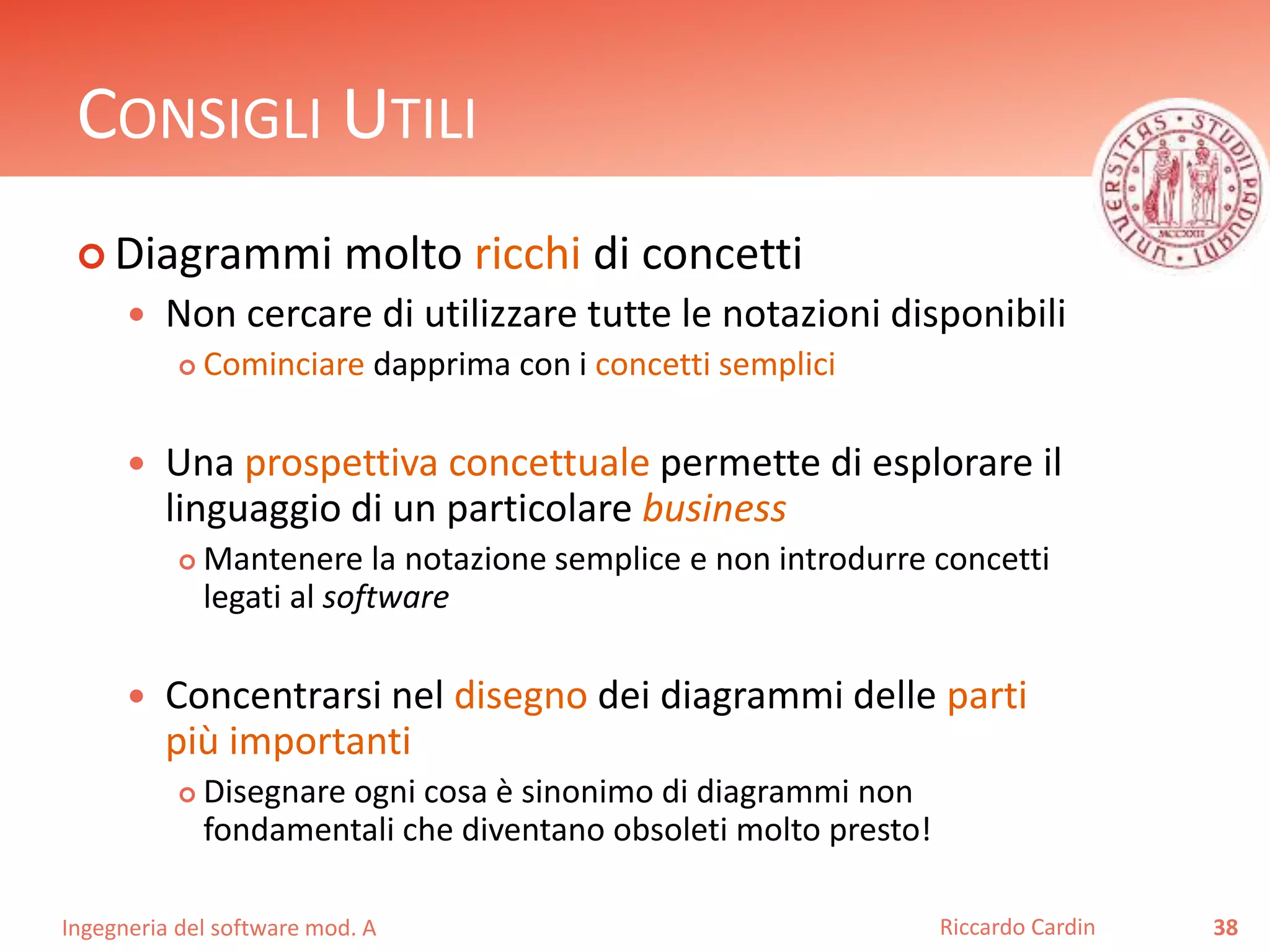 CONSIGLI UTILI 
 Diagrammi molto ricchi di concetti 
 Non cercare di utilizzare tutte le notazioni disponibili 
 Cominciare dapprima con i concetti semplici 
 Una prospettiva concettuale permette di esplorare il 
linguaggio di un particolare business 
 Mantenere la notazione semplice e non introdurre concetti 
legati al software 
 Concentrarsi nel disegno dei diagrammi delle parti 
più importanti 
 Disegnare ogni cosa è sinonimo di diagrammi non 
fondamentali che diventano obsoleti molto presto! 
Ingegneria del software mod. A 
Riccardo Cardin 38 
 
