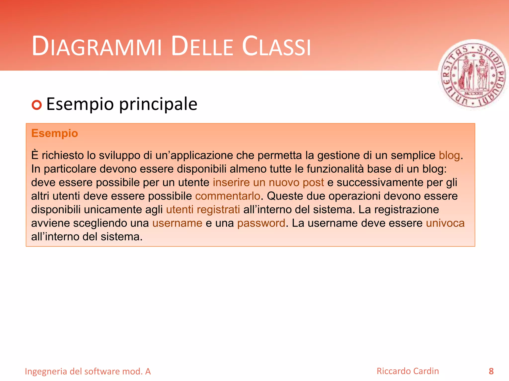 DIAGRAMMI DELLE CLASSI 
 Esempio principale 
Ingegneria del software mod. A 
Riccardo Cardin 8 
Esempio 
È richiesto lo sviluppo di un’applicazione che permetta la gestione di un semplice blog. 
In particolare devono essere disponibili almeno tutte le funzionalità base di un blog: 
deve essere possibile per un utente inserire un nuovo post e successivamente per gli 
altri utenti deve essere possibile commentarlo. Queste due operazioni devono essere 
disponibili unicamente agli utenti registrati all’interno del sistema. La registrazione 
avviene scegliendo una username e una password. La username deve essere univoca 
all’interno del sistema. 
 
