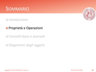 SOMMARIO 
 Introduzione 
 Proprietà e Operazioni 
 Concetti base e avanzati 
 Diagrammi degli oggetti 
Ingegneria del software mod. A 
Riccardo Cardin 10 
 