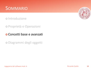 SOMMARIO 
 Introduzione 
 Proprietà e Operazioni 
 Concetti base e avanzati 
 Diagrammi degli oggetti 
Ingegneria del software mod. A 
Riccardo Cardin 18 
 