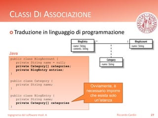 CLASSI DI ASSOCIAZIONE 
 Traduzione in linguaggio di programmazione 
Ingegneria del software mod. A 
Riccardo Cardin 27 
Java 
public class BlogAccount { 
private String name = null; 
private Category[] categories; 
private BlogEntry entries; 
} 
public class Category { 
private String name; 
} 
public class BlogEntry { 
private String name; 
private Category[] categories 
} 
Ovviamente, è 
necessario imporre 
che esista solo 
un’istanza 
 