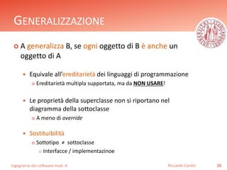 GENERALIZZAZIONE 
 A generalizza B, se ogni oggetto di B è anche un 
oggetto di A 
 Equivale all’ereditarietà dei linguaggi di programmazione 
 Ereditarietà multipla supportata, ma da NON USARE! 
 Le proprietà della superclasse non si riportano nel 
diagramma della sottoclasse 
 A meno di override 
 Sostituibilità 
 Sottotipo ≠ sottoclasse 
 Interfacce / implementazinoe 
Ingegneria del software mod. A 
Riccardo Cardin 28 
 