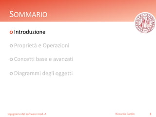 SOMMARIO 
 Introduzione 
 Proprietà e Operazioni 
 Concetti base e avanzati 
 Diagrammi degli oggetti 
Ingegneria del software mod. A 
Riccardo Cardin 3 
 