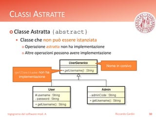 CLASSI ASTRATTE 
 Classe Astratta {abstract} 
 Classe che non può essere istanziata 
 Operazione astratta non ha implementazione 
 Altre operazioni possono avere implementazione 
Ingegneria del software mod. A 
Riccardo Cardin 30 
getUsername non ha 
implementazione 
Nome in corsivo 
 