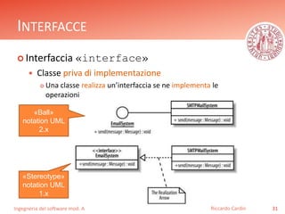 INTERFACCE 
 Interfaccia «interface» 
 Classe priva di implementazione 
 Una classe realizza un’interfaccia se ne implementa le 
operazioni 
Ingegneria del software mod. A 
Riccardo Cardin 31 
«Ball» 
notation UML 
2.x 
«Stereotype» 
notation UML 
1.x 
 